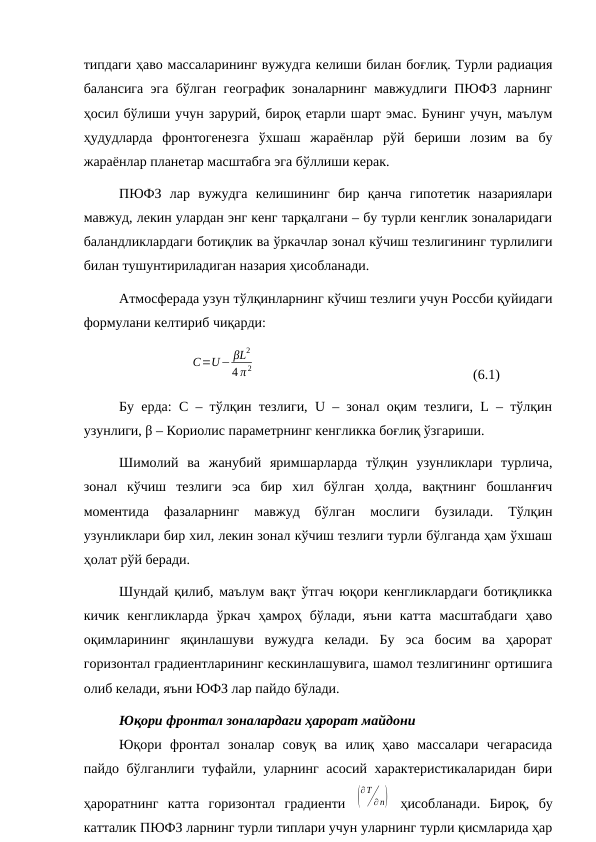 типдаги ҳаво массаларининг вужудга келиши билан боғлиқ. Турли радиация
балансига эга бўлган географик зоналарнинг мавжудлиги ПЮФЗ ларнинг
ҳосил бўлиши учун зарурий, бироқ етарли шарт эмас. Бунинг учун, маълум
ҳудудларда  фронтогенезга  ўхшаш  жараёнлар  рўй  бериши  лозим  ва  бу
жараёнлар планетар масштабга эга бўллиши керак.
ПЮФЗ  лар  вужудга  келишининг  бир  қанча  гипотетик  назариялари
мавжуд, лекин улардан энг кенг тарқалгани – бу турли кенглик зоналаридаги
баландликлардаги ботиқлик ва ўркачлар зонал кўчиш тезлигининг турлилиги
билан тушунтириладиган назария ҳисобланади.
Атмосферада узун тўлқинларнинг кўчиш тезлиги учун Россби қуйидаги
формулани келтириб чиқарди:
C=U− βL2
4 π 2
(6.1)
Бу ерда: С – тўлқин тезлиги, U – зонал оқим тезлиги, L – тўлқин
узунлиги, β – Кориолис параметрнинг кенгликка боғлиқ ўзгариши.
Шимолий  ва  жанубий  яримшарларда  тўлқин  узунликлари  турлича,
зонал  кўчиш  тезлиги  эса  бир  хил  бўлган  ҳолда,  вақтнинг  бошланғич
моментида  фазаларнинг  мавжуд  бўлган  мослиги  бузилади.  Тўлқин
узунликлари бир хил, лекин зонал кўчиш тезлиги турли бўлганда ҳам ўхшаш
ҳолат рўй беради.
Шундай қилиб, маълум вақт ўтгач юқори кенгликлардаги ботиқликка
кичик  кенгликларда  ўркач  ҳамроҳ  бўлади,  яъни  катта  масштабдаги  ҳаво
оқимларининг  яқинлашуви  вужудга  келади.  Бу  эса  босим  ва  ҳарорат
горизонтал градиентларининг кескинлашувига, шамол тезлигининг ортишига
олиб келади, яъни ЮФЗ лар пайдо бўлади.
Юқори фронтал зоналардаги ҳарорат майдони
Юқори фронтал  зоналар  совуқ  ва  илиқ  ҳаво  массалари  чегарасида
пайдо бўлганлиги туфайли, уларнинг асосий характеристикаларидан бири
ҳароратнинг  катта  горизонтал  градиенти  (
∂T
∂ n)  ҳисобланади.  Бироқ,  бу
катталик ПЮФЗ ларнинг турли типлари учун уларнинг турли қисмларида ҳар
