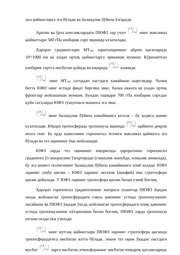 хил қийматларга эга бўлади ва баландлик бўйича ўзгаради.
Арктик ва ўрта кенгликлардаги ПЮФЗ лар учун (
∂T
∂ n)  нинг максимал
қийматлари 500 гПа изобарик сирт яқинида кузатилади.
Ҳарорат  градиентлари  MT500 хариталарининг  айрим  қисмларида
10°/1000 км  ва  ундан  ортиқ қийматларга  эришиши мумкин. Кўрилаётган
изобарик сиртга нисбатан қуйида ва юқорида (
∂T
∂ n)  камаяди.
(
∂T
∂ n)  нинг  MT500 сатҳидан  пастдаги  камайиши  шартлидир.  Чунки
битта ЮФЗ нинг остида фақат биргина эмас, балки иккита ва ундан ортиқ
фронтлар жойлашиши мумкин. Бундан ташқари 700 гПа изобарик сиртдан
қуйи сатҳларда ЮФЗ тушунчаси маънога эга эмас.
(
∂T
∂ n)  нинг баландлик бўйича камайишига келсак – бу ҳодиса доимо
кузатилади. Юқори тропосферада тропопауза яқинида (
∂T
∂ n)  қиймати деярли
нолга тенг. Бу ерда шамолнинг горизонтал тезлиги максимал қийматга эга
бўлади ва тез оқимнинг ўқи жойлашади.
ЮФЗ  ларда  тез  оқимнинг  юқорисида  ҳароратнинг  горизонтал
градиенти ўз ишорасини ўзгартиради (совуқлик жанубда, илиқлик шимолда),
бу эса шамол тезлигининг баландлик бўйича камайишига олиб келади. ЮФЗ
ларнинг ушбу қисми – ЮФЗ ларнинг негатив  (манфий) ёки стратосфера
қисми дейилади. У ЮФЗ ларнинг тропосфера қисми билан узвий боғлиқ.
Ҳарорат горизонтал градиентининг ишораси планетар ПЮФЗ ўқидан
чапда  жойлашган  тропосферадаги  совуқ  ҳавонинг  устида  тропопаузанинг
пасайиши ва ПЮФЗ ўқидан ўнгда жойлашган тропосферадаги илиқ ҳавонинг
устида тропопаузанинг кўтарилиши билан боғлиқ. ПЮФЗ ларда тропопауза
кескин оғади ёки узилади.
(
∂T
∂ n)  нинг мутлақ қийматлари ПЮФЗ ларнинг стратосфера қисмида
тропосферадагига нисбатан катта бўлади, лекин тез оқим ўқидан пастдаги
мусбат (
∂T
∂ n)  ларга нисбатан атмосферанинг нисбатан юпқароқ қатламларида
