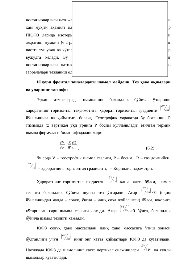 ностационарлиги натижасида вужудга келган ҳавонинг вертикал ҳаракатлари
ҳам  муҳим  аҳамият  касб  этади.Агар  МТ200 харитасида  ўрта  кенгликлар
ПЮФЗ  ларида  изотермалар  ўтказилса,  илиқ  ва  совуқ  ёпиқ  зоналарни
ажратиш мумкин (6.2-расм). Тез ҳаво оқимининг ўқи яқинидаги ҳавонинг
пастга тушувчи ва кўтарилувчи ҳаракатларидан илиқ ва совуқ ёпиқ зоналар
вужудга  келади.  Бу  вертикал  ҳаракатлар  ЮФЗ  ларда  оқимларнинг
ностационарлиги  натижасида  юзага  келади:  ЮФЗ  ларга  киришда  ҳаво
заррачалари тезланиш олади, дельтасида эса – секинлашади.
Юқори фронтал зоналардаги шамол майдони. Тез ҳаво оқимлари
ва уларнинг таснифи
Эркин  атмосферада  шамолнинг  баландлик  бўйича  ўзгариши
ҳароратнинг горизонтал тақсимотига, ҳарорат горизонтал градиенти  (
∂T
∂ n)
йўналишига  ва  қийматига  боғлиқ.  Геострофик  ҳаракатда  бу  боғланиш  Р
тизимида  (z  вертикал  ўқи  ўрнига  Р  босим  қўлланилади)  ёзилган  термик
шамол формуласи билан ифодаланилади: 
∂V
∂P = R
lP
∂T
∂n ,
(6.2)
бу ерда V – геострофик шамол тезлиги, P – босим,  R – газ доимийси,
(
∂T
∂ n)  – ҳароратнинг горизонтал градиенти, l – Кориолис параметри.
Ҳароратнинг горизонтал градиенти  (
∂T
∂ n)  қанча катта бўлса, шамол
тезлиги  баландлик  бўйича  шунча  тез  ўзгаради.  Агар  (
∂T
∂ n) <0  (оқим
йўналишидан чапда – совуқ, ўнгда – илиқ соҳа жойлашган) бўлса, юқорига
кўтарилган  сари  шамол  тезлиги  ортади.  Агар  (
∂T
∂ n) >0  бўлса,  баландлик
бўйича шамол тезлиги камаяди.
ЮФЗ  совуқ  ҳаво  массасидан  илиқ  ҳаво  массасига  ўтиш  зонаси
бўлганлиги  учун  (
∂T
∂ n)  нинг энг  катта  қийматлари  ЮФЗ  да  кузатилади.
Натижада ЮФЗ да шамолнинг катта вертикал силжишлари 
∂V
∂ P   ва кучли
шамоллар кузатилади.
