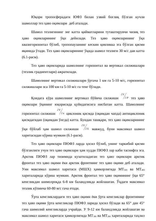 Юқори  тропосферадаги  ЮФЗ  билан  узвий  боғлиқ  бўлган  кучли
шамоллар тез ҳаво оқимлари  деб аталади.
Шамол тезлигининг энг катта қийматларини туташтирувчи чизиқ тез
ҳаво  оқимларининг  ўқи  дейилади.  Тез  ҳаво  оқимларининг  ўқи
квазигоризонтал бўлиб, тропопаузанинг кескин қияликка эга бўлган қисми
яқинида ўтади. Тез ҳаво оқимларининг ўқида шамол тезлиги 30 м/с дан катта
(6.1-расм).
Тез ҳаво оқимларида шамолнинг горизонтал ва вертикал силжишлари
(тезлик градиентлари) ажратилади.
Шамолнинг вертикал силжишлари ўртача 1 км га 5-10 м/с, горизонтал
силжишлари эса 100 км га 5-10 м/с га тенг бўлади.
Қоидага кўра шамолнинг вертикал бўйича силжиши  
∂V
∂ P  тез ҳаво
оқимлари  ўқининг  юқорисида  қуйидагисига  нисбатан  катта.  Шамолнинг
горизонтал силжиши 
∂V
∂n  циклоник қисмда (оқимдан чапда) антициклоник
қисмдагидан (оқимдан ўнгда) катта. Бундан ташқари, тез ҳаво оқимларининг
ўқи  бўйлаб  ҳам  шамол  силжиши  
∂V
∂ S  мавжуд,  буни  максимал  шамол
харитасидан кўриш мумкин (6.1-расм).
Тез ҳаво оқимлари ПЮФЗ ларда ҳосил бўлиб, унинг таркибий қисми
бўлганлиги учун тез ҳаво оқимлари ҳам худди ПЮФЗ лар каби таснифга эга.
Арктик  ПЮФЗ  лар  тизимида  кузатиладиган  тез  ҳаво  оқимлари  арктик
фронтал тез ҳаво оқими ёки арктик фронтнинг тез ҳаво оқими деб аталади.
Уни  максимал  шамол  харитаси  (МШХ)  ҳамкорлигида  МТ500 ва  МТ400
хариталарида кўриш мумкин. Арктик фронтал тез ҳаво оқимининг ўқи 65°
кенгликдан шимолроқда 6-8 км баландликда жойлашган. Ўқдаги максимал
тезлик кўпинча 60-80 м/с гача етади.
Ўрта кенгликлардаги тез ҳаво оқими ёки ўрта кенгликлар фронтининг
тез ҳаво оқими ўрта кенгликлар ПЮФЗ ларида ҳосил бўлади ва 65° дан 45°
гача шимолий кенгликларда учрайди. У 9-12 км баландликда жойлашган ва
максимал шамол харитаси ҳамкорлигида МТ300 ва МТ200 хариталарида таҳлил
