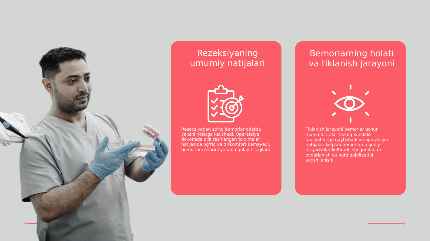 Rezeksiyaning 
umumiy natijalari
Bemorlarning holati 
va tiklanish jarayoni
Rezeksiyadan so'ng bemorlar odatda 
yaxshi holatga kelishadi. Operatsiya 
davomida olib tashlangan to'qimalar 
natijasida og'riq va diskomfort kamayadi, 
bemorlar o'zlarini yanada qulay his qiladi.
Tiklanish jarayoni bemorlar uchun 
muhimdir. Ular tezroq kundalik 
faoliyatlariga qaytishadi va operatsiya 
natijalari ko'plab bemorlarda ijobiy 
o'zgarishlar keltiradi, shu jumladan 
ovqatlanish va nutq qobiliyatini 
yaxshilanishi.
