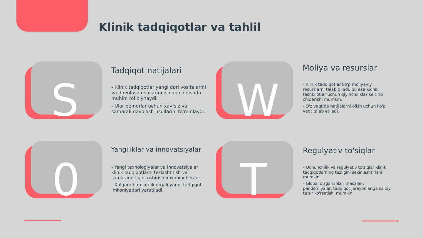 S
0
W
T
Klinik tadqiqotlar va tahlil
Tadqiqot natijalari
- Klinik tadqiqotlar yangi dori vositalarini 
va davolash usullarini ishlab chiqishda 
muhim rol o'ynaydi.
- Ular bemorlar uchun xavfsiz va 
samarali davolash usullarini ta'minlaydi.
Moliya va resurslar
- Klinik tadqiqotlar ko'p moliyaviy 
resurslarni talab qiladi, bu esa kichik 
tashkilotlar uchun qiyinchiliklar keltirib 
chiqarishi mumkin.
- O'z vaqtida natijalarni olish uchun ko'p 
vaqt talab etiladi.
Yangiliklar va innovatsiyalar
- Yangi texnologiyalar va innovatsiyalar 
klinik tadqiqotlarni tezlashtirish va 
samaradorligini oshirish imkonini beradi.
- Xalqaro hamkorlik orqali yangi tadqiqot 
imkoniyatlari yaratiladi.
Regulyativ to'siqlar
- Qonunchilik va regulyativ to'siqlar klinik 
tadqiqotlarning tezligini sekinlashtirishi 
mumkin.
- Global o'zgarishlar, masalan, 
pandemiyalar, tadqiqot jarayonlariga salbiy 
ta'sir ko'rsatishi mumkin.
