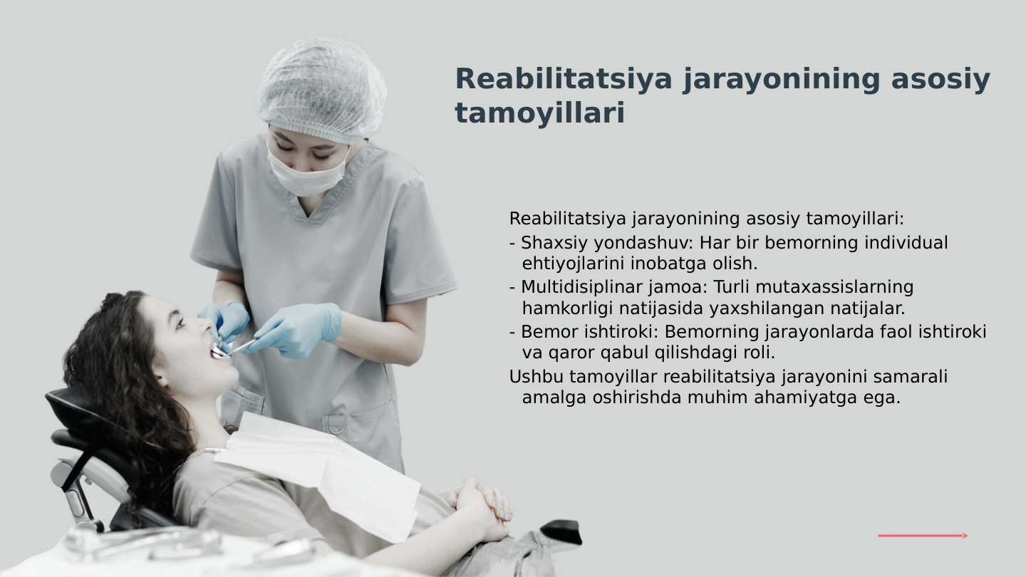 Reabilitatsiya jarayonining asosiy tamoyillari:
- Shaxsiy yondashuv: Har bir bemorning individual 
ehtiyojlarini inobatga olish.
- Multidisiplinar jamoa: Turli mutaxassislarning 
hamkorligi natijasida yaxshilangan natijalar.
- Bemor ishtiroki: Bemorning jarayonlarda faol ishtiroki 
va qaror qabul qilishdagi roli.
Ushbu tamoyillar reabilitatsiya jarayonini samarali 
amalga oshirishda muhim ahamiyatga ega.
Reabilitatsiya jarayonining asosiy 
tamoyillari
