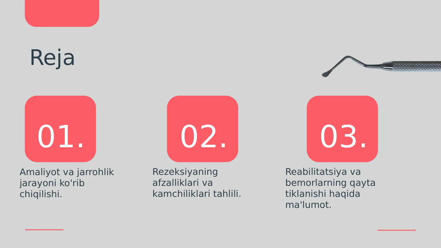 01.
02.
03.
Reja
Amaliyot va jarrohlik 
jarayoni ko'rib 
chiqilishi.
Rezeksiyaning 
afzalliklari va 
kamchiliklari tahlili.
Reabilitatsiya va 
bemorlarning qayta 
tiklanishi haqida 
ma'lumot.
