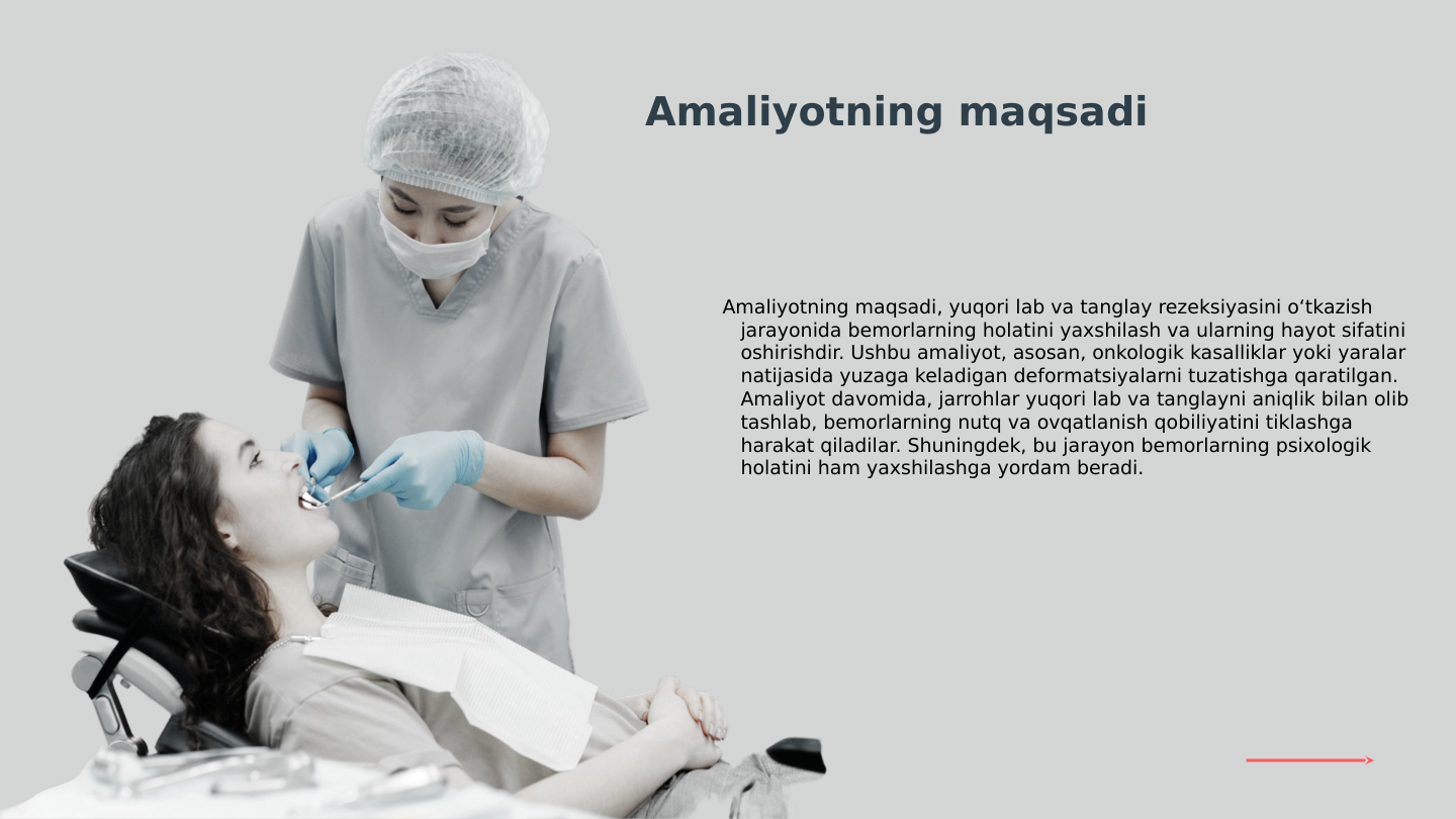 Amaliyotning maqsadi, yuqori lab va tanglay rezeksiyasini o‘tkazish 
jarayonida bemorlarning holatini yaxshilash va ularning hayot sifatini 
oshirishdir. Ushbu amaliyot, asosan, onkologik kasalliklar yoki yaralar 
natijasida yuzaga keladigan deformatsiyalarni tuzatishga qaratilgan. 
Amaliyot davomida, jarrohlar yuqori lab va tanglayni aniqlik bilan olib 
tashlab, bemorlarning nutq va ovqatlanish qobiliyatini tiklashga 
harakat qiladilar. Shuningdek, bu jarayon bemorlarning psixologik 
holatini ham yaxshilashga yordam beradi.
Amaliyotning maqsadi
