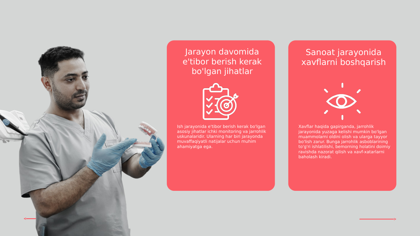 Jarayon davomida 
e'tibor berish kerak 
bo'lgan jihatlar
Sanoat jarayonida 
xavflarni boshqarish
Ish jarayonida e'tibor berish kerak bo'lgan 
asosiy jihatlar ichki monitoring va jarrohlik 
uskunalaridir. Ularning har biri jarayonda 
muvaffaqiyatli natijalar uchun muhim 
ahamiyatga ega.
Xavflar haqida gapirganda, jarrohlik 
jarayonida yuzaga kelishi mumkin bo'lgan 
muammolarni oldini olish va ularga tayyor 
bo'lish zarur. Bunga jarrohlik asboblarining 
to'g'ri ishlatilishi, bemorning holatini doimiy 
ravishda nazorat qilish va xavf-xatarlarni 
baholash kiradi.
