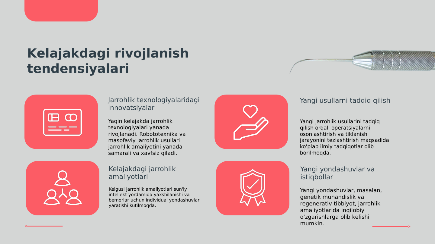 Kelajakdagi rivojlanish 
tendensiyalari
Jarrohlik texnologiyalaridagi 
innovatsiyalar
Yaqin kelajakda jarrohlik 
texnologiyalari yanada 
rivojlanadi. Robototexnika va 
masofaviy jarrohlik usullari 
jarrohlik amaliyotini yanada 
samarali va xavfsiz qiladi.
Yangi usullarni tadqiq qilish
Yangi jarrohlik usullarini tadqiq 
qilish orqali operatsiyalarni 
osonlashtirish va tiklanish 
jarayonini tezlashtirish maqsadida 
ko'plab ilmiy tadqiqotlar olib 
borilmoqda.
Kelajakdagi jarrohlik 
amaliyotlari
Kelgusi jarrohlik amaliyotlari sun'iy 
intellekt yordamida yaxshilanishi va 
bemorlar uchun individual yondashuvlar 
yaratishi kutilmoqda.
Yangi yondashuvlar va 
istiqbollar
Yangi yondashuvlar, masalan, 
genetik muhandislik va 
regenerativ tibbiyot, jarrohlik 
amaliyotlarida inqilobiy 
o'zgarishlarga olib kelishi 
mumkin.
