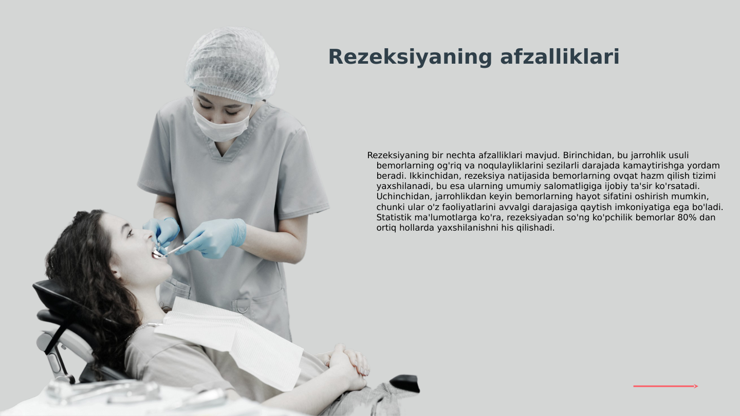 Rezeksiyaning bir nechta afzalliklari mavjud. Birinchidan, bu jarrohlik usuli 
bemorlarning og'riq va noqulayliklarini sezilarli darajada kamaytirishga yordam 
beradi. Ikkinchidan, rezeksiya natijasida bemorlarning ovqat hazm qilish tizimi 
yaxshilanadi, bu esa ularning umumiy salomatligiga ijobiy ta'sir ko'rsatadi. 
Uchinchidan, jarrohlikdan keyin bemorlarning hayot sifatini oshirish mumkin, 
chunki ular o'z faoliyatlarini avvalgi darajasiga qaytish imkoniyatiga ega bo'ladi. 
Statistik ma'lumotlarga ko'ra, rezeksiyadan so'ng ko'pchilik bemorlar 80% dan 
ortiq hollarda yaxshilanishni his qilishadi.
Rezeksiyaning afzalliklari
