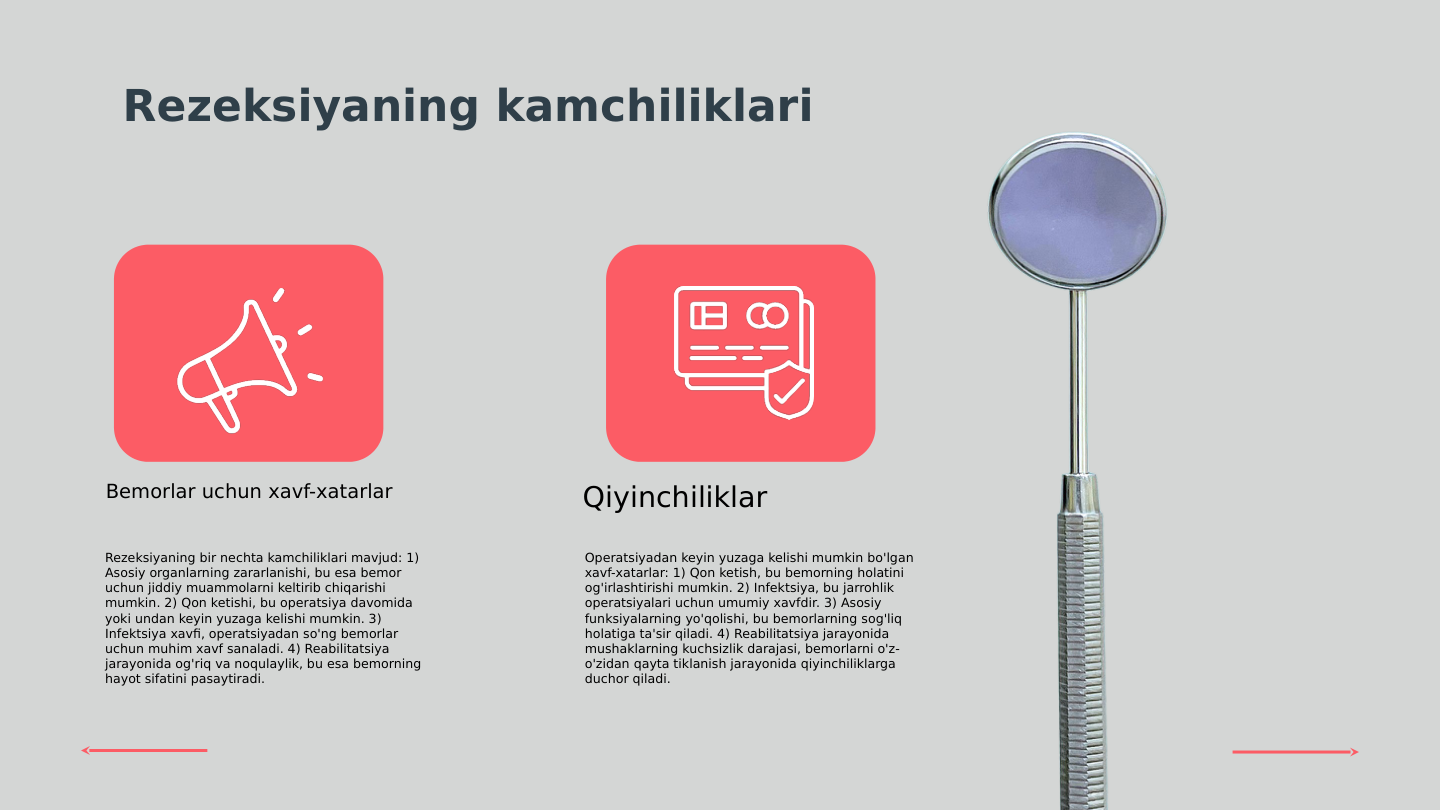Rezeksiyaning kamchiliklari
Rezeksiyaning bir nechta kamchiliklari mavjud: 1) 
Asosiy organlarning zararlanishi, bu esa bemor 
uchun jiddiy muammolarni keltirib chiqarishi 
mumkin. 2) Qon ketishi, bu operatsiya davomida 
yoki undan keyin yuzaga kelishi mumkin. 3) 
Infektsiya xavfi, operatsiyadan so'ng bemorlar 
uchun muhim xavf sanaladi. 4) Reabilitatsiya 
jarayonida og'riq va noqulaylik, bu esa bemorning 
hayot sifatini pasaytiradi.
Operatsiyadan keyin yuzaga kelishi mumkin bo'lgan 
xavf-xatarlar: 1) Qon ketish, bu bemorning holatini 
og'irlashtirishi mumkin. 2) Infektsiya, bu jarrohlik 
operatsiyalari uchun umumiy xavfdir. 3) Asosiy 
funksiyalarning yo'qolishi, bu bemorlarning sog'liq 
holatiga ta'sir qiladi. 4) Reabilitatsiya jarayonida 
mushaklarning kuchsizlik darajasi, bemorlarni o'z-
o'zidan qayta tiklanish jarayonida qiyinchiliklarga 
duchor qiladi.
Bemorlar uchun xavf-xatarlar
Qiyinchiliklar
