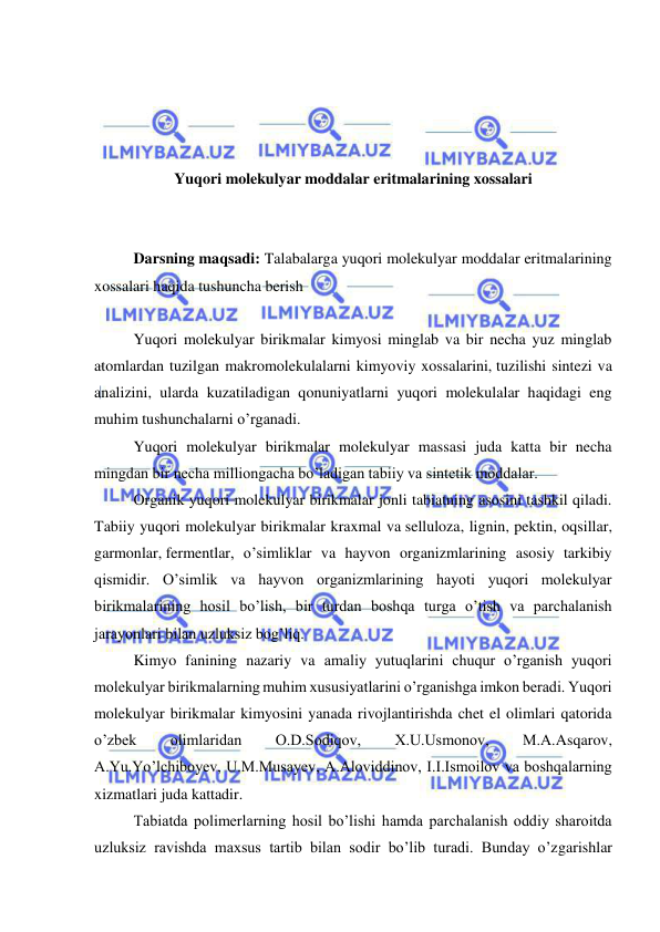  
 
 
 
 
 
Yuqori molekulyar moddalar eritmalarining xossalari 
 
 
Darsning maqsadi: Talabalarga yuqori molekulyar moddalar eritmalarining 
xossalari haqida tushuncha berish 
 
Yuqori molekulyar birikmalar kimyosi minglab va bir necha yuz minglab 
atomlardan tuzilgan makromolekulalarni kimyoviy xossalarini, tuzilishi sintezi va 
analizini, ularda kuzatiladigan qonuniyatlarni yuqori molekulalar haqidagi eng 
muhim tushunchalarni o’rganadi. 
Yuqori molekulyar birikmalar molekulyar massasi juda katta bir necha 
mingdan bir necha milliongacha bo’ladigan tabiiy va sintetik moddalar. 
Organik yuqori molekulyar birikmalar jonli tabiatning asosini tashkil qiladi. 
Tabiiy yuqori molekulyar birikmalar kraxmal va selluloza, lignin, pektin, oqsillar, 
garmonlar, fermentlar, o’simliklar va hayvon organizmlarining asosiy tarkibiy 
qismidir. O’simlik va hayvon organizmlarining hayoti yuqori molekulyar 
birikmalarining hosil bo’lish, bir turdan boshqa turga o’tish va parchalanish 
jarayonlari bilan uzluksiz bog’liq. 
Kimyo fanining nazariy va amaliy yutuqlarini chuqur o’rganish yuqori 
molekulyar birikmalarning muhim xususiyatlarini o’rganishga imkon beradi. Yuqori 
molekulyar birikmalar kimyosini yanada rivojlantirishda chet el olimlari qatorida 
o’zbek 
olimlaridan 
O.D.Sodiqov, 
X.U.Usmonov, 
M.A.Asqarov, 
A.Yu.Yo’lchiboyev, U.M.Musayev, A.Aloviddinov, I.I.Ismoilov va boshqalarning 
xizmatlari juda kattadir.  
Tabiatda polimerlarning hosil bo’lishi hamda parchalanish oddiy sharoitda 
uzluksiz ravishda maxsus tartib bilan sodir bo’lib turadi. Bunday o’zgarishlar 
