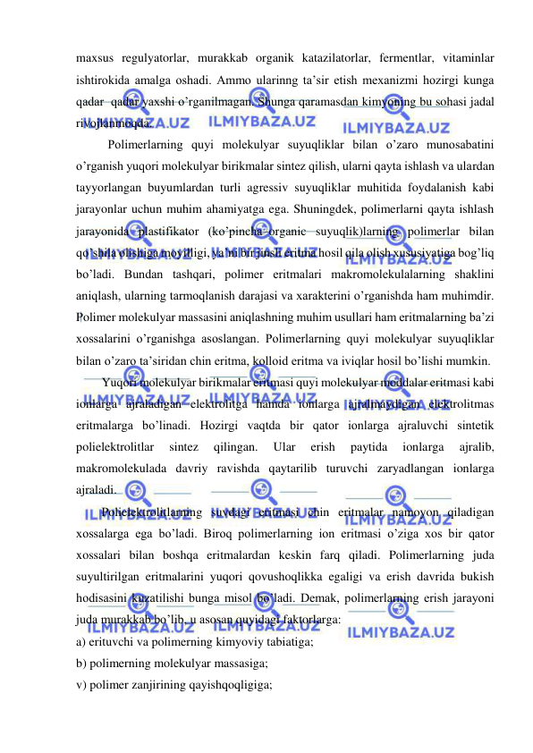  
 
maxsus regulyatorlar, murakkab organik katazilatorlar, fermentlar, vitaminlar 
ishtirokida amalga oshadi. Ammo ularinng ta’sir etish mexanizmi hozirgi kunga 
qadar  qadar yaxshi o’rganilmagan. Shunga qaramasdan kimyoning bu sohasi jadal 
rivojlanmoqda.  
Polimerlarning quyi molekulyar suyuqliklar bilan o’zaro munosabatini 
o’rganish yuqori molekulyar birikmalar sintez qilish, ularni qayta ishlash va ulardan 
tayyorlangan buyumlardan turli agressiv suyuqliklar muhitida foydalanish kabi 
jarayonlar uchun muhim ahamiyatga ega. Shuningdek, polimerlarni qayta ishlash 
jarayonida plastifikator (ko’pincha–organic suyuqlik)larning polimerlar bilan 
qo’shila olishiga moyilligi, ya’ni bir jinsli eritma hosil qila olish xususiyatiga bog’liq 
bo’ladi. Bundan tashqari, polimer eritmalari makromolekulalarning shaklini 
aniqlash, ularning tarmoqlanish darajasi va xarakterini o’rganishda ham muhimdir. 
Polimer molekulyar massasini aniqlashning muhim usullari ham eritmalarning ba’zi 
xossalarini o’rganishga asoslangan. Polimerlarning quyi molekulyar suyuqliklar 
bilan o’zaro ta’siridan chin eritma, kolloid eritma va iviqlar hosil bo’lishi mumkin.  
Yuqori molekulyar birikmalar eritmasi quyi molekulyar moddalar eritmasi kabi 
ionlarga ajraladigan elektrolitga hamda ionlarga ajralmaydigan elektrolitmas 
eritmalarga bo’linadi. Hozirgi vaqtda bir qator ionlarga ajraluvchi sintetik 
polielektrolitlar 
sintez 
qilingan. 
Ular 
erish 
paytida 
ionlarga 
ajralib, 
makromolekulada davriy ravishda qaytarilib turuvchi zaryadlangan ionlarga 
ajraladi.  
Polielektrolitlarning suvdagi eritmasi chin eritmalar namoyon qiladigan 
xossalarga ega bo’ladi. Biroq polimerlarning ion eritmasi o’ziga xos bir qator 
xossalari bilan boshqa eritmalardan keskin farq qiladi. Polimerlarning juda 
suyultirilgan eritmalarini yuqori qovushoqlikka egaligi va erish davrida bukish 
hodisasini kuzatilishi bunga misol bo’ladi. Demak, polimerlarning erish jarayoni 
juda murakkab bo’lib, u asosan quyidagi faktorlarga: 
a) erituvchi va polimerning kimyoviy tabiatiga; 
b) polimerning molekulyar massasiga; 
v) polimer zanjirining qayishqoqligiga; 
