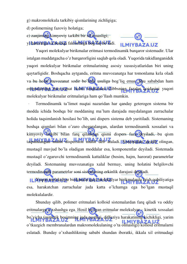  
 
g) makromolekula tarkibiy qismlarining zichligiga; 
d) polimerning fazoviy holatiga; 
e) zanjirning kimyoviy tarkibi bir xil emasligi; 
y) haroratga va boshqa faktorlarga bog’liq bo’ladi. 
Yuqori molekulyar birikmalar eritmasi termodinamik barqaror sistemadir. Ular 
istalgan muddatgacha o’z barqarorligini saqlab qola oladi. Yuqorida takidlanganidek 
yuqori molekulyar birikmalar eritmalarining asosiy xususiyatlaridan biri uning 
qaytarligidir. Boshqacha aytganda, eritma muvozanatga har tomonlama kela oladi 
va bu holat muvozanat sodir bo’lishi usuliga bog’liq emas. Shu sababdan ham 
eritmalarning muvozanat holati tenglamasi–Gibbsning fazalar qoidasini yuqori 
molekulyar birikmalar eritmalariga ham qo’llash mumkin. 
Termodinamik ta’limot nuqtai nazaridan har qanday geterogen sistema bir 
modda ichida boshqa bir moddaning ma’lum darajada maydalangan zarrachalar 
holida taqsimlanish hosilasi bo’lib, uni dispers sistema deb yuritiladi. Sistemaning 
boshqa qismlari bilan o’zaro chegaralangan, ulardan termodinamik xossalari va 
kimyoviy tarkibi bilan farq qiladigan qismi dispers faza deyiladi, bu qism 
taqsimlangan muhit dispersion muhit deb ataladi. Sistemadan ajratib olingan, 
mustaqil mavjud bo’la oladigan moddalar esa, komponentlar deyiladi. Sistemada 
mustaqil o’zgaruvchi termodinamik kattaliklar (bosim, hajm, harorat) parametrlar 
deyiladi. Sistemaning muvozanatiga xalal bermay, uning holatini belgilovchi 
termodinamik parametrlar soni sistemaning erkinlik darajasi deyiladi. 
Yuqori molekulyar birikmalar quyi molekulyar birikmalarda erish qobiliyatiga 
esa, harakatchan zarrachalar juda katta o’lchamga ega bo’lgan mustaqil 
molekulalardir.  
Shunday qilib, polimer eritmalari kolloid sistemalardan farq qiladi va oddiy 
eritmalarga o`xshashga ega. Hosil bo’lgan eritmalar molekulyar – kinetik xossalari 
bo’yicha (osmotik bosimning juda pastligi, diffuziya harakatining kichikligi, yarim 
o’tkazgich membranalardan makromolekulaning o’ta olmasligi) kolloid eritmalarni 
eslatadi. Bunday o’xshashlikning sababi shundan iboratki, ikkala xil eritmadagi 

