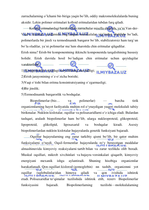  
 
zarrachalarning o’lchami bir-biriga yaqin bo’lib, oddiy makromolekulalarda buning 
aksidir. Lekin polimer eritmalari kolloid eritmalaridan tubdan farq qiladi. 
 Kolloid eritmalardagi harakatchan zarrachalar misella shaklida, ya’ni Van-der-
Vaal’s kuchlari yordamida bog’langan molekulalar yig’indisi shaklida bo’ladi, 
polimerlarda bir jinsli va termodinamik barqaror bo`lib, stabilizatorsiz ham turg`un 
bo`la oladilar, ya`ni polimerlar ma`lum sharoitda chin eritmalar qilqadilar. 
Erish nima? Erish-bir komponentning ikkinchi komponentda tarqalishining hususiy 
holidir. Erish davrida hosil bo`ladigan chin eritmalar uchun quyidagilar 
xarakterlidir. 
1) Komponentlar orasidagi moyillikning mavjudligi; 
2)Erish jarayonining o`z-o`zicha borishi; 
3)Vaqt o`tishi bilan eritma konsintratsiyaning o`zgarmasligi; 
4)Bir jinslik; 
5)Termodinamik barqarorlik va boshqalar. 
Biopolimerlar (bio… 
va 
polimerlar) 
— 
barcha 
tirik 
organizmlarning hayot faoliyatida muhim rol oʻynaydigan yuqori molekulali tabiiy 
birikmalar. Nuklein kislotalar, oqsillar va polisaxaridlarni oʻz ichiga oladi. Bulardan 
tashqari, aralash biopolimerlar ham boʻlib, ularga nukleoproteid, glikoproteid, 
lipoproteid, 
glikolipid, 
liposaxarid 
va 
boshqalar 
kiradi. 
Asosiy 
biopolimerlardan nuklein kislotalar hujayralarda genetik funksiyani bajaradi.  
Oqsillar hujayralarning eng zarur tarkibiy qismi boʻlib, bir qator muhim 
funksiyalarni oʻtaydi. Oqsil-fermentlar hujayralarda roʻy berayotgan moddalar 
almashinuvida kimyoviy reaksiyalarni tartib bilan va zarur tezlikda olib boradi. 
Muskul oqsillari, mikrob xivchinlari va hujayra vorsinkalari qisqarib, kimyoviy 
energiyani 
mexanik 
ishga 
aylantiradi. 
Shuning 
hisobiga 
organizmlar 
harakatlanadi. Qon oqsillari kislorod (gemoglobin) nn tashib, organizmni yot 
oqsillar 
(uglobulinlar)dan 
himoya 
qiladi 
va 
qon 
ivishida 
ishtirok 
etadi. Polisaxaridlar toʻqimalar tuzilishida ishtirok etib, rezerv Biopolimerlar 
funksiyasini 
bajaradi. 
Biopolimerlarning 
tuzilishi—molekulalarning 
