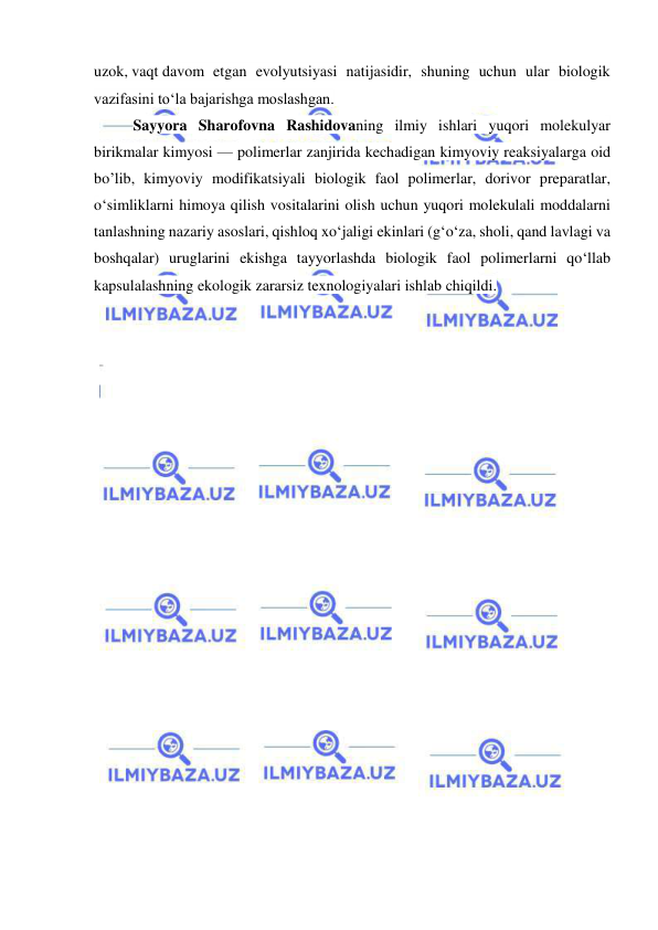  
 
uzok, vaqt davom etgan evolyutsiyasi natijasidir, shuning uchun ular biologik 
vazifasini toʻla bajarishga moslashgan. 
Sayyora Sharofovna Rashidovaning ilmiy ishlari yuqori molekulyar 
birikmalar kimyosi — polimerlar zanjirida kechadigan kimyoviy reaksiyalarga oid 
bo’lib, kimyoviy modifikatsiyali biologik faol polimerlar, dorivor preparatlar, 
oʻsimliklarni himoya qilish vositalarini olish uchun yuqori molekulali moddalarni 
tanlashning nazariy asoslari, qishloq xoʻjaligi ekinlari (gʻoʻza, sholi, qand lavlagi va 
boshqalar) uruglarini ekishga tayyorlashda biologik faol polimerlarni qoʻllab 
kapsulalashning ekologik zararsiz texnologiyalari ishlab chiqildi.  
 
 
 
