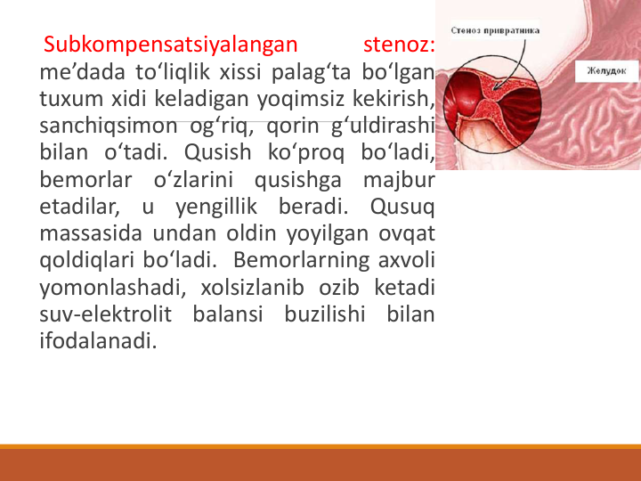 Subkompensatsiyalangan
stenoz:
me’dada to‘liqlik xissi palag‘ta bo‘lgan
tuxum xidi keladigan yoqimsiz kekirish,
sanchiqsimon og‘riq, qorin g‘uldirashi
bilan o‘tadi. Qusish ko‘proq bo‘ladi,
bemorlar
o‘zlarini
qusishga
majbur
etadilar,
u
yengillik
beradi.
Qusuq
massasida undan oldin yoyilgan ovqat
qoldiqlari bo‘ladi. Bemorlarning axvoli
yomonlashadi, xolsizlanib ozib ketadi
suv-elektrolit
balansi
buzilishi
bilan
ifodalanadi.

