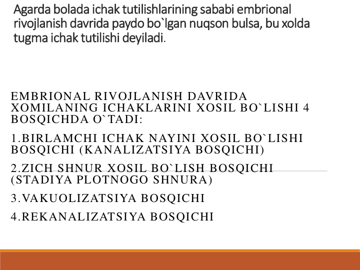 Agarda bolada ichak tutilishlarining sababi embrional 
rivojlanish davrida paydo bo`lgan nuqson bulsa, bu xolda 
tugma ichak tutilishi deyiladi.
EMBRIONAL RIVOJLANISH DAVRIDA 
XOMILANING ICHAKLARINI XOSIL BO`LISHI 4 
BOSQICHDA O`TADI:
1.BIRLAMCHI ICHAK NAYINI XOSIL BO`LISHI 
BOSQICHI (KANALIZATSIYA BOSQICHI)
2.ZICH SHNUR XOSIL BO`LISH BOSQICHI 
(STADIYA PLOTNOGO SHNURA)
3.VAKUOLIZATSIYA BOSQICHI
4.REKANALIZATSIYA BOSQICHI
