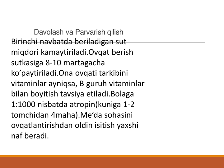 Davolash va Parvarish qilish
Birinchi navbatda beriladigan sut
miqdori kamaytiriladi.Ovqat berish
sutkasiga 8-10 martagacha
ko’paytiriladi.Ona ovqati tarkibini
vitaminlar ayniqsa, B guruh vitaminlar
bilan boyitish tavsiya etiladi.Bolaga
1:1000 nisbatda atropin(kuniga 1-2 
tomchidan 4maha).Me’da sohasini
ovqatlantirishdan oldin isitish yaxshi
naf beradi.
