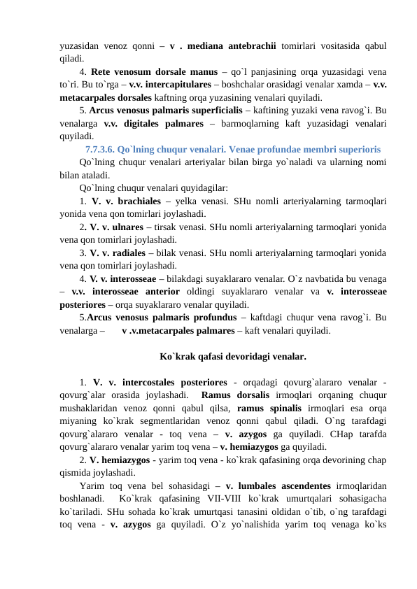 yuzasidan venoz qonni –  v . mediana antebrachii tomirlari vositasida qabul
qiladi. 
4.  Rete venosum dorsale manus – qo`l panjasining orqa yuzasidagi vena
to`ri. Bu to`rga – v.v. intercapitulares – boshchalar orasidagi venalar xamda – v.v.
metacarpales dorsales kaftning orqa yuzasining venalari quyiladi. 
5. Arcus venosus palmaris superficialis – kaftining yuzaki vena ravog`i. Bu
venalarga  v.v. digitales  palmares –  barmoqlarning  kaft  yuzasidagi  venalari
quyiladi.
7.7.3.6. Qo`lning chuqur venalari. Venae profundae membri superioris
Qo`lning chuqur venalari arteriyalar bilan birga yo`naladi va ularning nomi
bilan ataladi. 
Qo`lning chuqur venalari quyidagilar: 
1.  V. v. brachiales – yelka venasi. SHu nomli arteriyalarning tarmoqlari
yonida vena qon tomirlari joylashadi. 
2. V. v. ulnares – tirsak venasi. SHu nomli arteriyalarning tarmoqlari yonida
vena qon tomirlari joylashadi. 
3. V. v. radiales – bilak venasi. SHu nomli arteriyalarning tarmoqlari yonida
vena qon tomirlari joylashadi. 
4. V. v. interosseae – bilakdagi suyaklararo venalar. O`z navbatida bu venaga
–  v.v.  interosseae  anterior  oldingi  suyaklararo  venalar  va  v.  interosseae
posteriores – orqa suyaklararo venalar quyiladi. 
5.Arcus venosus palmaris profundus – kaftdagi chuqur vena ravog`i. Bu
venalarga –       v .v.metacarpales palmares – kaft venalari quyiladi.
Ko`krak qafasi devoridagi venalar.
1.  V.  v.  intercostales  posteriores -  orqadagi  qovurg`alararo  venalar  -
qovurg`alar  orasida  joylashadi.   Ramus  dorsalis irmoqlari  orqaning  chuqur
mushaklaridan  venoz  qonni  qabul  qilsa,  ramus spinalis irmoqlari  esa  orqa
miyaning  ko`krak  segmentlaridan  venoz  qonni  qabul  qiladi.  O`ng  tarafdagi
qovurg`alararo  venalar  -  toq  vena  –  v.  azygos ga  quyiladi.  CHap  tarafda
qovurg`alararo venalar yarim toq vena – v. hemiazygos ga quyiladi. 
2. V. hemiazygos - yarim toq vena - ko`krak qafasining orqa devorining chap
qismida joylashadi. 
Yarim  toq vena bel  sohasidagi  –  v. lumbales ascendentes irmoqlaridan
boshlanadi.   Ko`krak  qafasining  VII-VIII  ko`krak  umurtqalari  sohasigacha
ko`tariladi. SHu sohada ko`krak umurtqasi tanasini oldidan o`tib, o`ng tarafdagi
toq vena  -  v. azygos ga  quyiladi. O`z  yo`nalishida  yarim  toq  venaga  ko`ks
