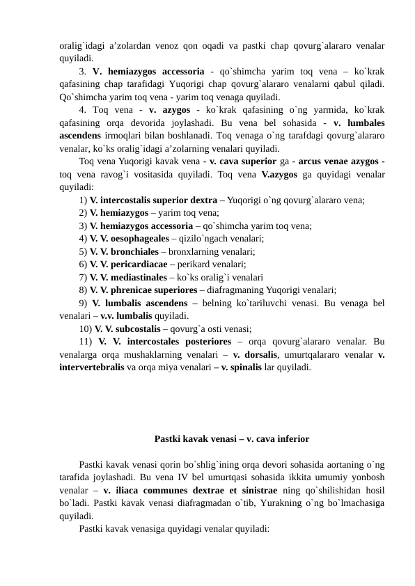 oralig`idagi a’zolardan venoz qon oqadi va pastki chap qovurg`alararo venalar
quyiladi. 
3.  V.  hemiazygos  accessoria -  qo`shimcha  yarim  toq  vena  –  ko`krak
qafasining chap tarafidagi Yuqorigi chap qovurg`alararo venalarni qabul qiladi.
Qo`shimcha yarim toq vena - yarim toq venaga quyiladi. 
4.  Toq  vena  -  v.  azygos -  ko`krak  qafasining  o`ng  yarmida,  ko`krak
qafasining  orqa  devorida  joylashadi.  Bu  vena  bel  sohasida  -  v.  lumbales
ascendens irmoqlari bilan boshlanadi. Toq venaga o`ng tarafdagi qovurg`alararo
venalar, ko`ks oralig`idagi a’zolarning venalari quyiladi. 
Toq vena Yuqorigi kavak vena - v. cava superior ga - arcus venae azygos -
toq vena ravog`i vositasida quyiladi. Toq vena  V.azygos ga quyidagi venalar
quyiladi:
1) V. intercostalis superior dextra – Yuqorigi o`ng qovurg`alararo vena;
2) V. hemiazygos – yarim toq vena; 
3) V. hemiazygos accessoria – qo`shimcha yarim toq vena;
4) V. V. oesophageales – qizilo`ngach venalari; 
5) V. V. bronchiales – bronxlarning venalari;
6) V. V. pericardiacae – perikard venalari;
7) V. V. mediastinales – ko`ks oralig`i venalari 
8) V. V. phrenicae superiores – diafragmaning Yuqorigi venalari; 
9)  V. lumbalis ascendens – belning ko`tariluvchi venasi. Bu venaga bel
venalari – v.v. lumbalis quyiladi.
10) V. V. subcostalis – qovurg`a osti venasi; 
11)  V.  V.  intercostales posteriores –  orqa  qovurg`alararo  venalar.  Bu
venalarga orqa mushaklarning venalari –  v. dorsalis, umurtqalararo venalar  v.
intervertebralis va orqa miya venalari – v. spinalis lar quyiladi. 
Pastki kavak venasi – v. cava inferior
Pastki kavak venasi qorin bo`shlig`ining orqa devori sohasida aortaning o`ng
tarafida joylashadi. Bu vena IV bel umurtqasi sohasida ikkita umumiy yonbosh
venalar –  v. iliaca communes dextrae et sinistrae ning qo`shilishidan hosil
bo`ladi. Pastki kavak venasi diafragmadan o`tib, Yurakning o`ng bo`lmachasiga
quyiladi. 
Pastki kavak venasiga quyidagi venalar quyiladi: 
