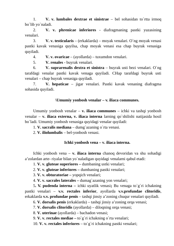 1.
V. v. lumbales dextrae et sinistrae – bel sohasidan to`rtta irmoq
bo`lib yo`naladi. 
2.
V.  v.  phrenicae  inferiores -  diafragmaning  pastki  yuzasining
venalari. 
3.
V. v. testicularis – (erkaklarda) – moyak venalari. O`ng moyak venasi
pastki kavak venasiga quyilsa, chap moyak venasi  esa chap buyrak venasiga
quyiladi. 
4.
V. v. ovaricae – (ayollarda) – tuxumdon venalari. 
5.
V. renales - buyrak venalari. 
6.
V. suprarenalis dextra et sinistra – buyrak usti bezi venalari. O`ng
tarafdagi  venalar  pastki  kavak  venaga  quyiladi.  CHap  tarafdagi  buyrak  usti
venalari – chap buyrak venasiga quyiladi. 
7.
V.  hepaticae –  jigar  venalari.  Pastki  kavak  venaning  diafragma
sohasida quyiladi. 
\Umumiy yonbosh venalar – v. iliaca communes.
Umumiy yonbosh venalar – v. iliaca communes – ichki va tashqi yonbosh
venalar –  v. iliaca externa, v. iliaca interna larning qo`shilishi natijasida hosil
bo`ladi. Umumiy yonbosh venasiga quyidagi venalar quyiladi: 
1. V. sacralis mediana – dumg`azaning o`rta venasi. 
2. V. iliolumbalis – bel-yonbosh venasi. 
 
Ichki yonbosh vena – v. iliaca interna.
Ichki yonbosh vena –  v. iliaca interna chanoq devoridan va shu sohadigi
a’zolardan arte- riyalar bilan yo`naladigan quyidagi venalarni qabul etadi: 
1. V. v. gluteae superiores – dumbaning ustki venalari; 
2. V. v. gluteae inferiores – dumbaning pastki venalari; 
3. V. v. obturatoriae – yopqich venalari; 
4. V. v. sacrales laterales – dumag`azaning yon venalari; 
5. V. pudenda interna – ichki uyatlik venasi; Bu venaga to`g`ri ichakning
pastki  venalari  –  v.v.  rectales  inferior,  ayollarda  v.v.profundae clitoridis,
erkaklarda v.v. profundae penis – tashqi jinsiy a’zoning chuqur venalari quyiladi. 
6. V. dorsalis penis (erkaklarda) – tashqi jinsiy a’zoning orqa venasi; 
7. V. dorsalis clitoridis (ayollarda) – diloqning orqa venasi; 
8. V. uterinae (ayollarda) – bachadon venasi; 
9. V. v. rectales mediae – to`g`ri ichakning o`rta venalari; 
10. V. v. rectales inferiores – to`g`ri ichakning pastki venalari; 
