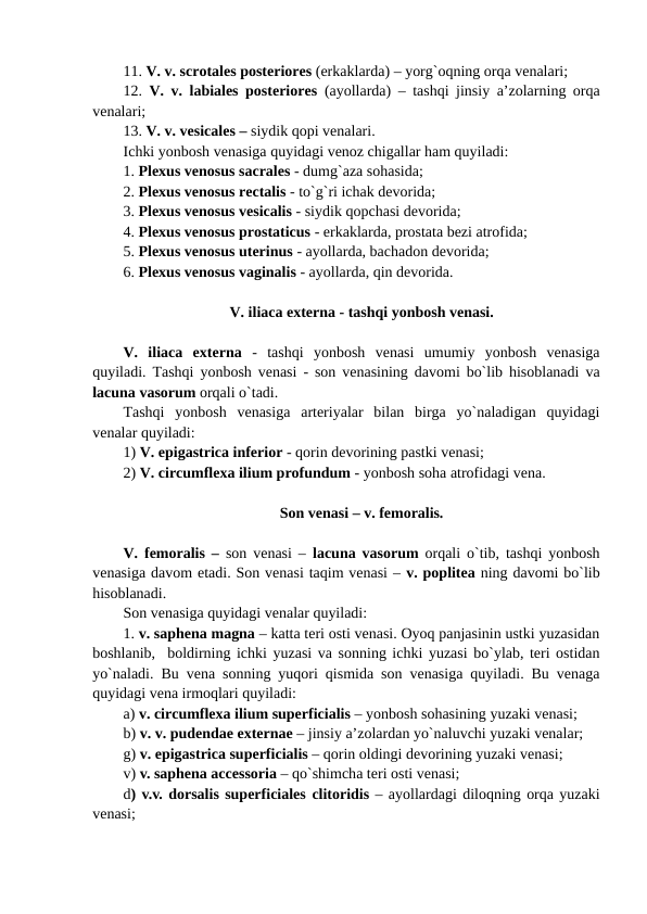 11. V. v. scrotales posteriores (erkaklarda) – yorg`oqning orqa venalari; 
12.  V. v. labiales posteriores (ayollarda) – tashqi jinsiy a’zolarning orqa
venalari; 
13. V. v. vesicales – siydik qopi venalari. 
Ichki yonbosh venasiga quyidagi venoz chigallar ham quyiladi: 
1. Plexus venosus sacrales - dumg`aza sohasida; 
2. Plexus venosus rectalis - to`g`ri ichak devorida; 
3. Plexus venosus vesicalis - siydik qopchasi devorida; 
4. Plexus venosus prostaticus - erkaklarda, prostata bezi atrofida; 
5. Plexus venosus uterinus - ayollarda, bachadon devorida; 
6. Plexus venosus vaginalis - ayollarda, qin devorida. 
V. iliaca externa - tashqi yonbosh venasi.
V.  iliaca  externa -  tashqi  yonbosh  venasi  umumiy  yonbosh  venasiga
quyiladi. Tashqi yonbosh venasi - son venasining davomi bo`lib hisoblanadi va
lacuna vasorum orqali o`tadi. 
Tashqi  yonbosh  venasiga  arteriyalar  bilan  birga  yo`naladigan  quyidagi
venalar quyiladi: 
1) V. epigastrica inferior - qorin devorining pastki venasi; 
2) V. circumflexa ilium profundum - yonbosh soha atrofidagi vena. 
Son venasi – v. femoralis.
V. femoralis –  son venasi –  lacuna vasorum orqali o`tib, tashqi yonbosh
venasiga davom etadi. Son venasi taqim venasi – v. poplitea ning davomi bo`lib
hisoblanadi. 
Son venasiga quyidagi venalar quyiladi: 
1. v. saphena magna – katta teri osti venasi. Oyoq panjasinin ustki yuzasidan
boshlanib,  boldirning ichki yuzasi va sonning ichki yuzasi bo`ylab, teri ostidan
yo`naladi. Bu vena sonning yuqori qismida son venasiga quyiladi. Bu venaga
quyidagi vena irmoqlari quyiladi: 
a) v. circumflexa ilium superficialis – yonbosh sohasining yuzaki venasi; 
b) v. v. pudendae externae – jinsiy a’zolardan yo`naluvchi yuzaki venalar; 
g) v. epigastrica superficialis – qorin oldingi devorining yuzaki venasi; 
v) v. saphena accessoria – qo`shimcha teri osti venasi; 
d) v.v. dorsalis superficiales clitoridis – ayollardagi diloqning orqa yuzaki
venasi; 
