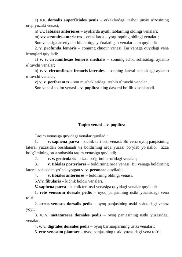 e)  v.v. dorsalis superficiales penis – erkaklardagi tashqi jinsiy a’zosining
orqa yuzaki venasi; 
n) v.v. labiales anteriores – ayollarda uyatli lablarning oldingi venalari; 
m) v.v scrotales anteriores – erkaklarda – yorg`oqning oldingi venalari; 
Son venasiga arteriyalar bilan birga yo`naladigan venalar ham quyiladi:
2. v. profunda femoris – conning chuqur venasi. Bu venaga quyidagi vena
irmoqlari quyiladi: 
a)  v. v. circumflexae femoris medialis – sonning ichki sohasidagi aylanib
o`tuvchi venalar; 
b) v. v. circumflexae femoris laterales – sonning lateral sohasidagi aylanib
o`tuvchi venalar; 
v) v. v. perforantes – son mushaklaridagi teshib o`tuvchi venalar. 
Son venasi taqim venasi – v. poplitea ning davomi bo`lib xisoblanadi. 
Taqim venasi – v. poplitea
Taqim venasiga quyidagi venalar quyiladi: 
1.
v. saphena parva - kichik teri osti venasi. Bu vena oyoq panjasining
lateral yuzasidan boshlanadi va boldirning orqa yuzasi bo`ylab yo`nalib,  tizza
bo`g`imining orqa sohasida taqim venasiga quyiladi; 
2.
v. v. genicularis – tizza bo`g`imi atrofidagi venalar; 
3.
v. tibiales posteriores – boldirning orqa venasi. Bu venaga boldirning
lateral sohasidan yo`nalayotgan v. v. peroneae quyiladi; 
4.
v. tibiales anteriores – boldirning oldingi venasi.
5.V.v. fibularis – kichik boldir venalari. 
V. saphena parva – kichik teri osti venasiga quyidagi venalar quyiladi:
1.  rete venosum dorsale pedis – oyoq panjasining ustki yuzasidagi vena
to`ri;  
2. arcus venosus dorsalis pedis – oyoq panjasining ustki sohasidagi venoz
yoyi; 
3. v. v. metatarseae dorsales pedis – oyoq panjasining ustki yuzasidagi
venalar; 
4. v. v. digitales dorsales pedis – oyoq barmoqlarining ustki venalari; 
5. rete venosum plantare – oyoq panjasining ustki yuzasidagi vena to`ri;  
