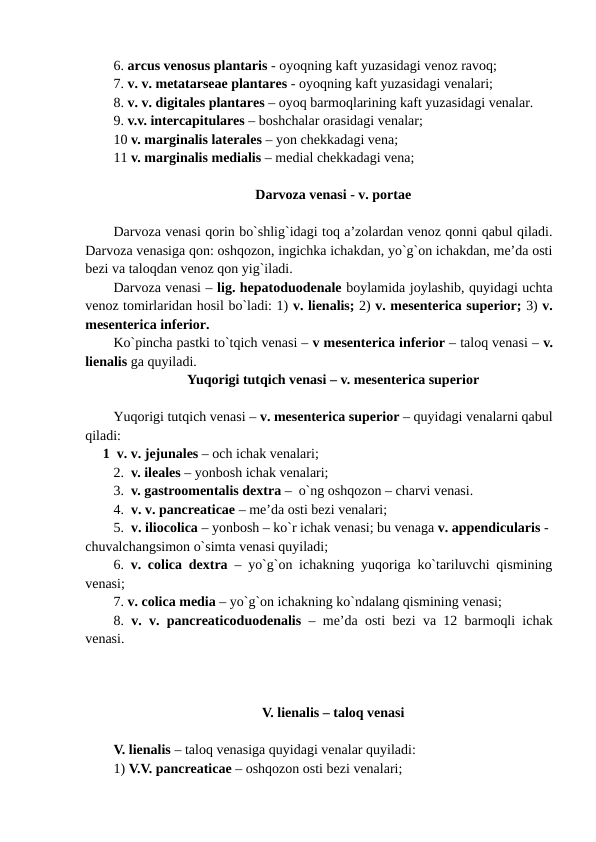 6. arcus venosus plantaris - oyoqning kaft yuzasidagi venoz ravoq; 
7. v. v. metatarseae plantares - oyoqning kaft yuzasidagi venalari; 
8. v. v. digitales plantares – oyoq barmoqlarining kaft yuzasidagi venalar. 
9. v.v. intercapitulares – boshchalar orasidagi venalar; 
10 v. marginalis laterales – yon chekkadagi vena; 
11 v. marginalis medialis – medial chekkadagi vena;
Darvoza venasi - v. portae
Darvoza venasi qorin bo`shlig`idagi toq a’zolardan venoz qonni qabul qiladi.
Darvoza venasiga qon: oshqozon, ingichka ichakdan, yo`g`on ichakdan, me’da osti
bezi va taloqdan venoz qon yig`iladi. 
Darvoza venasi – lig. hepatoduodenale boylamida joylashib, quyidagi uchta
venoz tomirlaridan hosil bo`ladi: 1) v. lienalis; 2) v. mesenterica superior; 3) v.
mesenterica inferior. 
Ko`pincha pastki to`tqich venasi – v mesenterica inferior – taloq venasi – v.
lienalis ga quyiladi. 
Yuqorigi tutqich venasi – v. mesenterica superior
Yuqorigi tutqich venasi – v. mesenterica superior – quyidagi venalarni qabul
qiladi: 
     1  v. v. jejunales – och ichak venalari; 
2.  v. ileales – yonbosh ichak venalari; 
3.  v. gastroomentalis dextra –  o`ng oshqozon – charvi venasi. 
4.  v. v. pancreaticae – me’da osti bezi venalari; 
5.  v. iliocolica – yonbosh – ko`r ichak venasi; bu venaga v. appendicularis - 
chuvalchangsimon o`simta venasi quyiladi; 
6.  v. colica dextra – yo`g`on ichakning yuqoriga ko`tariluvchi qismining
venasi; 
7. v. colica media – yo`g`on ichakning ko`ndalang qismining venasi; 
8.  v. v. pancreaticoduodenalis – me’da osti bezi va 12 barmoqli ichak
venasi. 
V. lienalis – taloq venasi
V. lienalis – taloq venasiga quyidagi venalar quyiladi: 
1) V.V. pancreaticae – oshqozon osti bezi venalari; 
