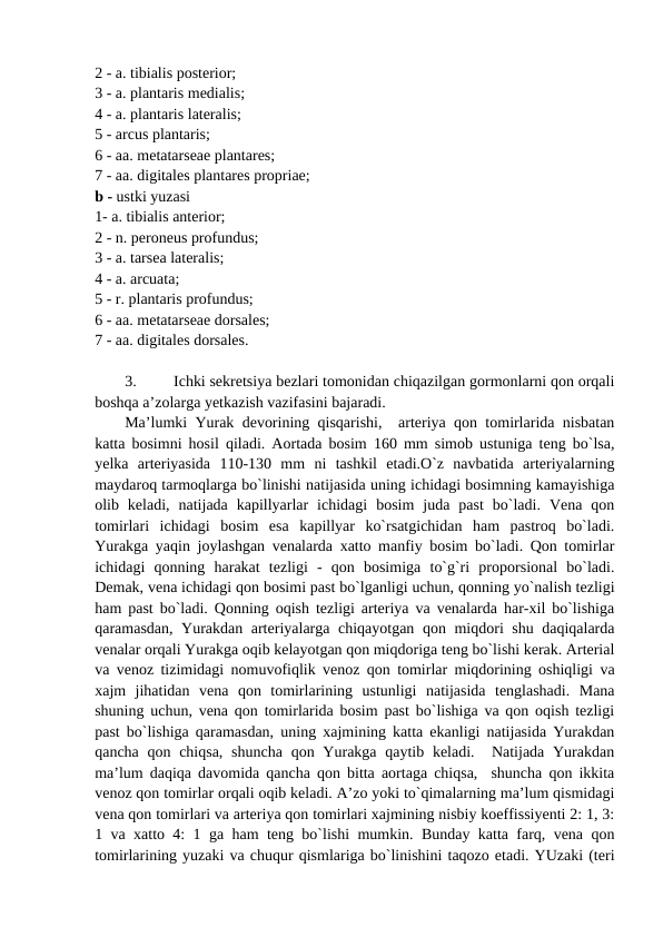 2 - a. tibialis posterior; 
3 - a. plantaris medialis; 
4 - a. plantaris lateralis; 
5 - arcus plantaris; 
6 - aa. metatarseae plantares; 
7 - aa. digitales plantares propriae; 
b - ustki yuzasi
1- a. tibialis anterior; 
2 - n. peroneus profundus; 
3 - a. tarsea lateralis; 
4 - a. arcuata; 
5 - r. plantaris profundus; 
6 - aa. metatarseae dorsales; 
7 - aa. digitales dorsales.    
3.
Ichki sekretsiya bezlari tomonidan chiqazilgan gormonlarni qon orqali
boshqa a’zolarga yetkazish vazifasini bajaradi. 
Ma’lumki Yurak devorining qisqarishi,  arteriya qon tomirlarida nisbatan
katta bosimni hosil qiladi. Aortada bosim 160 mm simob ustuniga teng bo`lsa,
yelka  arteriyasida  110-130  mm  ni  tashkil  etadi.O`z  navbatida  arteriyalarning
maydaroq tarmoqlarga bo`linishi natijasida uning ichidagi bosimning kamayishiga
olib  keladi,  natijada  kapillyarlar  ichidagi  bosim  juda  past  bo`ladi.  Vena  qon
tomirlari  ichidagi  bosim  esa  kapillyar  ko`rsatgichidan  ham  pastroq  bo`ladi.
Yurakga yaqin joylashgan venalarda xatto manfiy bosim bo`ladi. Qon tomirlar
ichidagi  qonning  harakat  tezligi  -  qon  bosimiga  to`g`ri  proporsional  bo`ladi.
Demak, vena ichidagi qon bosimi past bo`lganligi uchun, qonning yo`nalish tezligi
ham past bo`ladi. Qonning oqish tezligi arteriya va venalarda har-xil bo`lishiga
qaramasdan, Yurakdan arteriyalarga chiqayotgan qon miqdori shu daqiqalarda
venalar orqali Yurakga oqib kelayotgan qon miqdoriga teng bo`lishi kerak. Arterial
va venoz tizimidagi nomuvofiqlik venoz qon tomirlar miqdorining oshiqligi va
xajm  jihatidan  vena  qon  tomirlarining  ustunligi  natijasida  tenglashadi.  Mana
shuning uchun, vena qon tomirlarida bosim past bo`lishiga va qon oqish tezligi
past bo`lishiga qaramasdan, uning xajmining katta ekanligi natijasida Yurakdan
qancha qon chiqsa,  shuncha  qon Yurakga qaytib keladi.  Natijada Yurakdan
ma’lum daqiqa davomida qancha qon bitta aortaga chiqsa,  shuncha qon ikkita
venoz qon tomirlar orqali oqib keladi. A’zo yoki to`qimalarning ma’lum qismidagi
vena qon tomirlari va arteriya qon tomirlari xajmining nisbiy koeffissiyenti 2: 1, 3:
1 va xatto 4: 1 ga ham teng bo`lishi mumkin. Bunday katta farq, vena qon
tomirlarining yuzaki va chuqur qismlariga bo`linishini taqozo etadi. YUzaki (teri
