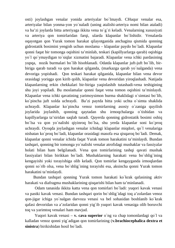 osti)  joylashgan  venalar  yonida  arteriyalar  bo`lmaydi.  CHuqur  venalar  esa,
arteriyalar bilan yonma-yon yo`naladi (uning atalishi-arteriya nomi bilan ataladi)
va ba’zi joylarda bitta arteriyaga ikkita vena to`g`ri keladi. Venalarning xususiyati
va  arteriya  qon  tomirlaridan  farqi,  ularda  klapanlar  bo`lishidir.  Venalarda
oqayotgan qon Yurak tomon harakat qilayotganida anchagina qismida qonning
gidrostatik bosimini yengish uchun moslama – klapanlar paydo bo`ladi. Klapanlar
qonni faqat bir tomonga oqishini ta’minlab, teskari (kapillyarlarga qarab) oqishiga
yo`l qo`ymaydigan to`siqlar xizmatini bajaradi. Klapanlar vena ichki pardasining
yupqa,  nozik burmalari bo`lib hisoblanadi. Odatda klapanlar juft-juft bo`lib, bir-
biriga qarab turadi va qon harakat qilganda, (markazga qarab yo`nalganda) vena
devoriga yopishadi.  Qon teskari harakat qilganida, klapanlar bilan vena devor
orasidagi yoriqga qon kirib qolib, klapanlar vena devoridan yiroqlashadi. Natijada
klapanlarning erkin chekkalari bir-biriga yaqinlashib tutashadi-vena teshigining
shu joyi yopiladi. Bu moslamalar qonni faqat vena tomon oqishini ta’minlaydi.
Klapanlar vena ichki qavatining yarimoysimon burma shaklidagi o`simtasi bo`lib,
ko`pincha juft xolda uchraydi.  Ba’zi paytda bitta yoki uchta o`simta shaklida
uchraydi.  Klapanlar  ko`pincha  venoz  tomirlarning  asosiy  o`zaniga  quyilish
joylarida  joylashib,  qonning  qaytadan  shu  irmoqchalarga  o`tishidan  va
kapillyarlarga ta’siridan saqlab turadi. Qayerda qonning gidrostatik bosimi oshiq
bo`lsa  va  qon  yo`nalishi  qiyinroq  bo`lsa,  shu  yerda  klapanlar  soni  ko`proq
uchraydi. Oyoqda joylashgan venalar ichidagi klapanlar miqdori, qo`l venalariga
nisbatan ko`proq bo`ladi, klapanlar orasidagi masofa esa qisqaroq bo`ladi. Demak,
klapanlar qonni venalar ichida faqat Yurak tomon harakatini ta’minlaydi. Bundan
tashqari, qonning bir tomonga yo`nalishi venalar atrofidagi mushaklar va fassiyalar
holati  bilan  ham  belgilanadi.  Vena  qon  tomirlarining  tashqi  qavati  mushak
fassiyalari  bilan  birikkan  bo`ladi.  Mushaklarning  harakati  vena  bo`shlig`ining
kengayishi yoki torayishiga olib keladi. Qon tomirlar kengayganda irmoqlardan
qonni so`rib olsa, vena bo`shlig`ining torayishi esa, aksincha qonni Yurak tomon
harakatini ta’minlaydi. 
Bundan tashqari qonning Yurak tomon harakati ko`krak qafasining aktiv
harakati va diafragma mushaklarining qisqarishi bilan ham ta’minlanadi. 
 Odam tanasida ikkita katta vena qon tomirlari bo`ladi: yuqori kavak venasi
va pastki kavak venasi. Bundan tashqari qorin bo`shlig`idagi toq a’zolardan venoz
qon-jigar ichiga yo`nalgan darvoza venasi va bel sohasidan boshlanib ko`krak
qafasi devoridan va a’zolaridan qonni yig`ib yuqori kavak venasiga olib boruvchi
toq va yarimtoq venalari ham mavjud. 
 Yuqori kavak venasi – v. cava superior o`ng va chap tomonlardagi qo`l va
kalladan venoz qonni yig`adigan qon tomirlarining (v.brachiocephalica dextra et
sinistra) birikishidan hosil bo`ladi. 
