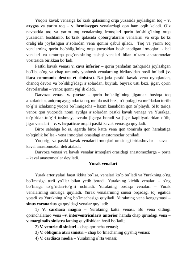 Yuqori kavak venasiga ko`krak qafasining orqa yuzasida joylashgan toq – v.
azygos va yarim toq –  v. hemiazygos venalardagi qon ham oqib keladi. O`z
navbatida  toq  va  yarim  toq  venalarning  irmoqlari  qorin  bo`shlig`ining  orqa
yuzasidan boshlanib, ko`krak qafasida qoburg`alararo venalarni va orqa ko`ks
oralig`ida joylashgan a’zolardan vena qonini qabul qiladi.  Toq va yarim toq
venalarning qorin bo`shlig`ining orqa yuzasidan boshlanadigan irmoqlari - bel
venalari  va  umurtqa  pog`onasining  tashqi  venalari  bilan  o`zaro  anastomozlar
vositasida birikkan bo`ladi. 
Pastki kavak venasi v. cava inferior – qorin pardadan tashqarida joylashgan
bo`lib, o`ng va chap umumiy yonbosh venalarning birikuvidan hosil bo`ladi (v.
ilaca communis dextra et  sinistra). Natijada pastki  kavak vena oyoqlardan,
chanoq devori va bo`shlig`idagi a’zolardan, buyrak, buyrak usti bezi, jigar, qorin
devorlaridan – venoz qonni yig`ib oladi. 
Darvoza  venasi  v.  portae -  qorin  bo`shlig`ining  jigardan  boshqa  toq
a’zolaridan, aniqroq aytganda: taloq, me’da osti bezi, o`t pufagi va me’dadan tortib
to`g`ri ichakning yuqori bo`limigacha – hazm kanalidan qon to`playdi. SHu tariqa
venoz qon yuqorida nomi aytilga a’zolardan pastki kavak venaga va Yurakga,
to`g`ridan-to`g`ri tushmay, avvalo jigarga boradi va jigar kapillyarlaridan o`tib,
jigar venalari – v. v. hepaticae orqali pastki kavak venasiga quyiladi. 
Biror sababga ko`ra, agarda biror katta vena qon tomirida qon harakatiga
to`sqinlik bo`lsa - vena irmoqlari orasidagi anastomozlar ochiladi. 
Yuqorigi va pastki kavak venalari irmoqlari orasidagi birlashuvlar – kava –
kaval anastomozlar deb ataladi. 
Darvoza venasi va kavak venalar irmoqlari orasidagi anastomozlarga – porta
– kaval anastomozlar deyiladi. 
Yurak venalari
Yurak arteriyalari faqat ikkita bo`lsa, venalari ko`p bo`ladi va Yurakning o`ng
bo`lmasiga  turli  yo`llar  bilan  yetib  boradi.  Yurakning  kichik  venalari  –  o`ng
bo`lmaga  to`g`ridan-to`g`ri  ochiladi.  Yurakning  boshqa  venalari  –  Yurak
venalarining sinusiga  quyiladi.  Yurak venalarining sinusi  orqadagi  toj  egatida
yotadi va Yurakning o`ng bo`lmachasiga quyiladi. Yurakning vena kengaymasi –
sinus coronarius ga quyidagi venalar quyiladi: 
1)  V. cardiaca magna –  Yurakning  katta  venasi.  Bu  vena  oldingi
qorinchalararo vena –v. interventricularis anterior hamda chap qirradagi vena –
v. marginalis sinistra larning quyilishidan hosil bo`ladi;
2) V. ventriculi sinistri – chap qorincha venasi;   
3) V. obliquna atrii sinistri – chap bo`lmachaning qiyshiq venasi;
4) V. cardiaca media – Yurakning o`rta venasi;  
