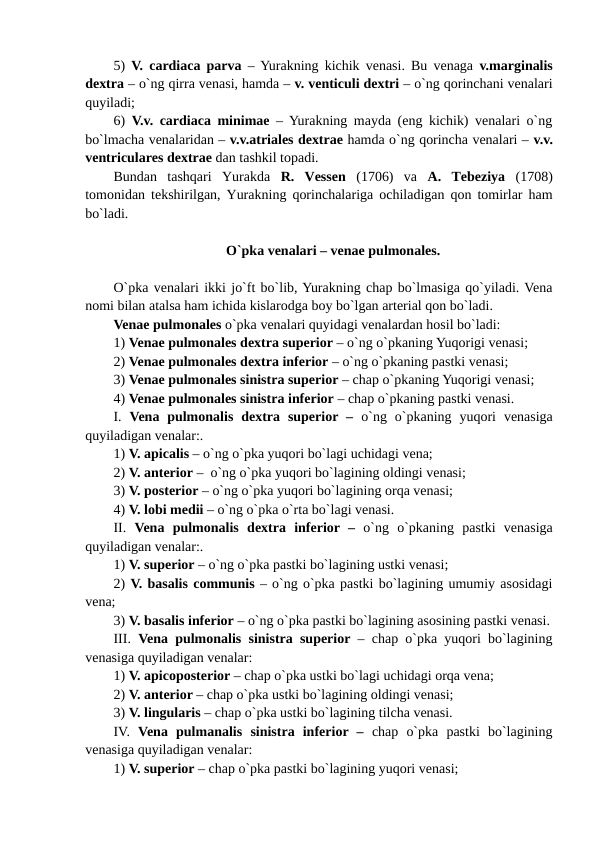 5)  V. cardiaca parva  – Yurakning kichik venasi. Bu venaga  v.marginalis
dextra – o`ng qirra venasi, hamda – v. venticuli dextri – o`ng qorinchani venalari
quyiladi;  
6)  V.v. cardiaca minimae – Yurakning mayda (eng kichik) venalari o`ng
bo`lmacha venalaridan – v.v.atriales dextrae hamda o`ng qorincha venalari – v.v.
ventriculares dextrae dan tashkil topadi.
Bundan  tashqari  Yurakda  R.  Vessen (1706)  va  A.  Tebeziya  (1708)
tomonidan tekshirilgan, Yurakning qorinchalariga ochiladigan qon tomirlar ham
bo`ladi. 
O`pka venalari – venae pulmonales.
O`pka venalari ikki jo`ft bo`lib, Yurakning chap bo`lmasiga qo`yiladi. Vena
nomi bilan atalsa ham ichida kislarodga boy bo`lgan arterial qon bo`ladi.  
Venae pulmonales o`pka venalari quyidagi venalardan hosil bo`ladi: 
1) Venae pulmonales dextra superior – o`ng o`pkaning Yuqorigi venasi; 
2) Venae pulmonales dextra inferior – o`ng o`pkaning pastki venasi;
3) Venae pulmonales sinistra superior – chap o`pkaning Yuqorigi venasi; 
4) Venae pulmonales sinistra inferior – chap o`pkaning pastki venasi.
I.  Vena  pulmonalis  dextra  superior –  o`ng  o`pkaning  yuqori  venasiga
quyiladigan venalar:. 
1) V. apicalis – o`ng o`pka yuqori bo`lagi uchidagi vena; 
2) V. anterior –  o`ng o`pka yuqori bo`lagining oldingi venasi; 
3) V. posterior – o`ng o`pka yuqori bo`lagining orqa venasi;
4) V. lobi medii – o`ng o`pka o`rta bo`lagi venasi.  
II.  Vena pulmonalis dextra inferior – o`ng  o`pkaning  pastki  venasiga
quyiladigan venalar:. 
1) V. superior – o`ng o`pka pastki bo`lagining ustki venasi; 
2) V. basalis communis – o`ng o`pka pastki bo`lagining umumiy asosidagi
vena; 
3) V. basalis inferior – o`ng o`pka pastki bo`lagining asosining pastki venasi.
III.  Vena pulmonalis sinistra superior – chap o`pka yuqori bo`lagining
venasiga quyiladigan venalar: 
1) V. apicoposterior – chap o`pka ustki bo`lagi uchidagi orqa vena; 
2) V. anterior – chap o`pka ustki bo`lagining oldingi venasi; 
3) V. lingularis – chap o`pka ustki bo`lagining tilcha venasi. 
IV.  Vena pulmanalis sinistra  inferior –  chap  o`pka  pastki  bo`lagining
venasiga quyiladigan venalar: 
1) V. superior – chap o`pka pastki bo`lagining yuqori venasi; 
