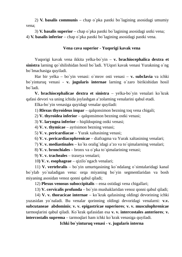2) V. basalis communis – chap o`pka pastki bo`lagining asosidagi umumiy
vena; 
3) V. basalis superior – chap o`pka pastki bo`lagining asosidagi ustki vena; 
4) V. basalis inferior – chap o`pka pastki bo`lagining asosidagi pastki vena.
Vena cava superior - Yuqorigi kavak vena
Yuqorigi kavak vena ikkita yelka-bo`yin –  v. brachiocephalica dextra et
sinistra larning qo`shilishidan hosil bo`ladi. YUqori kavak venasi Yurakning o`ng
bo`lmachasiga quyiladi. 
Har bir yelka – bo`yin venasi: o`mrov osti venasi –  v. subclavia va ichki
bo`yinturuq  venasi  -  v.  jugularis  internae larning  o`zaro  birikishidan  hosil
bo`ladi. 
V. brachiocephalicae dextra et sinistra – yelka-bo`yin venalari ko`krak
qafasi devori va uning ichida joylashgan a’zolarning venalarini qabul etadi. 
Elka-bo`yin venasiga quyidagi venalar quyiladi: 
1) Rlexus thyroideus impar – qalqonsimon bezning toq vena chigali; 
2) V. thyroidea inferior – qalqonsimon bezning ostki venasi; 
3) V. laryngea inferior – hiqildoqning ostki venasi; 
4) V. v. thymicae – ayrisimon bezning venasi; 
5) V. v. pericardiacae – Yurak xaltasining venasi; 
6) V. v. pericardiacophrenicae – diafragma va Yurak xaltasining venalari; 
7) V. v. mediastinales – ko`ks oralig`idagi a’zo va to`qimalarning venalari; 
8) V. v. bronchiales – bronx va o`pka to`qimalarining venasi; 
9) V. v. tracheales – traxeya venalari; 
10) V. v. esophageae – qizilo`ngach venalari; 
11) V. vertebralis – bo`yin umurtqasining ko`ndalang o`simtalaridagi kanal
bo`ylab  yo`naladigan  vena:  orqa  miyaning  bo`yin  segmentlaridan  va  bosh
miyaning asosidan venoz qonni qabul qiladi; 
12) Plexus venosus suboccipitalis – ensa ostidagi vena chigallari;  
13) V. cervicalis profunda – bo`yin mushaklaridan venoz qonni qabul qiladi;
14) V. v. thoracicae internae – ko`krak qafasining oldingi devorining ichki
yuzasidan  yo`naladi.  Bu  venalar  qorinning  oldingi  devoridagi  venalarni:  v.v.
subcutaneae  abdominis; v. v. epigastricae superiores; v. v. musculophrenicae
tarmoqlarini qabul qiladi. Ko`krak qafasidan esa v. v. intercostales anteriores; v.
intercostalis suprema – tarmoqlari ham ichki ko`krak venasiga quyiladi. 
Ichki bo`yinturuq venasi - v. jugularis interna
