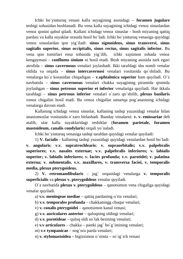 Ichki bo`yinturuq venasi  kalla suyagining asosidagi  –  foramen jugulare
teshigi sohasidan boshlanadi. Bu vena kalla suyagining ichidagi venoz sinuslardan
venoz qonini qabul qiladi. Kallani ichidagi venoz sinuslar - bosh miyaning qattiq
pardasi va kalla suyaklar orasida hosil bo`ladi. Ichki bo`yinturuq venasiga quyidagi
venoz  sinuslardan  qon  yig`iladi:  sinus  sigmoideus,  sinus  transversi,  sinus
sagitalis superior, sinus occipitalis, sinus rectus, sinus sagitalis inferior.  Bu
vena  qon  tomirlari  ensa  sohasida  yig`ilib,   ichki  xajsimon  sohada  venoz
kengaymasi – confluens sinium ni hosil etadi. Bosh miyaning asosida turk egari
atrofida – sinus cavernosus venalari joylashadi. Ikki tarafdagi shu nomli venalar
oldida  va  orqada  –  sinus  intercavernosi venalari  vositasida  qo`shiladi.  Bu
venalarga ko`z kosasidan chiqadigan – v.ophtalmica superior ham quyiladi. O`z
navbatida  –  sinus  cavernosus venalari  chakka  suyagining  piramida  qismida
joylashgan – sinus petrosus superior et inferior venalariga quyiladi. Har ikkala
tarafdagi –  sinus petrosus inferior venalari o`zaro qo`shilib,  plexus basilaris
venoz chigalini hosil etadi. Bu venoz chigallar umurtqa pog`anasining ichidagi
venalarga davom etadi. 
Kallaning ichidagi venoz sinuslar, kallaning tashqi yuzasidagi venalar bilan
anastomozlar vositasida o`zaro birlashadi. Bunday venalarni: v. v. emissariae deb
atalib,  ular  kalla  suyaklaridagi  teshiklar  (foramen  parietale,  foramen
mastoideum, canalis condylaris) orqali yo`naladi. 
Ichki bo`yinturuq venasiga tashqi tarafdan quyidagi venalar quyiladi: 
1) V. facialis - kallaning tashqi yuzasidagi quyidagi venalardan hosil bo`ladi:
v.  angularis;  v.v.  supratrochlearis;  v.  supraorbitalis;  v.v.  palpebralis
superiores;  v.v.  nasales  externae;  v.v.  palpebralis  inferiores;  v.  labialis
superior; v. labialis inferiores; v. facies profunda; v.v. parotidei; v. palatina
externa; v. submentalis. v.v. maxillares, v. transversa faciei, v. temporalis
media, plexus pterygoideus.
2)  V.  retromandibularis –  jag`  orqasidagi  venalarga  v.  temporalis
superficialis va plexus v. pterygoildeus venalar quyiladi. 
O`z navbatida plexus v. pterygoildeus – qanotsimon vena chigaliga quyidagi
venalar quyiladi. 
a) v.v. meningeae mediae – qattiq pardaning o`rta venalari; 
b) v.v. temporales profunda – chakkaningg chuqur venalari; 
v) v. conalis pterygoidei – qanotsimon kanal venasi; 
g) v.v. auriculares anterior – quloqning oldingi venalari; 
d) v.v. porotideae – quloq oldi so`lak bezining venalari; 
e) v.v articulares – chakka – pastki jag` bo`g`imining venalari; 
m) v.v tympanicae – nog`ora parda venalari;
n) v. stylomastoidea – bigizsimon o`simta – so`rg`ich venasi 
