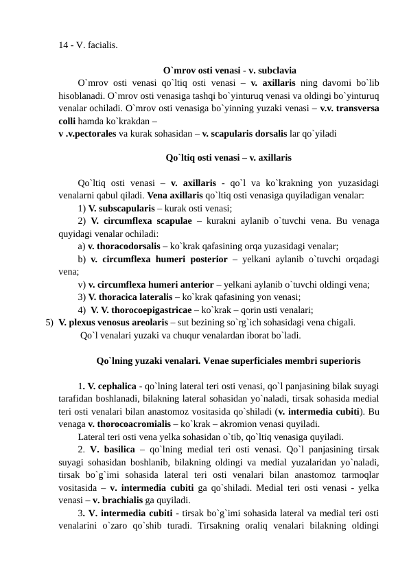 14 - V. facialis.
 O`mrov osti venasi - v. subclavia
O`mrov osti venasi qo`ltiq osti venasi –  v. axillaris ning davomi bo`lib
hisoblanadi. O`mrov osti venasiga tashqi bo`yinturuq venasi va oldingi bo`yinturuq
venalar ochiladi. O`mrov osti venasiga bo`yinning yuzaki venasi – v.v. transversa
colli hamda ko`krakdan – 
v .v.pectorales va kurak sohasidan – v. scapularis dorsalis lar qo`yiladi 
 
Qo`ltiq osti venasi – v. axillaris
Qo`ltiq  osti  venasi  –  v.  axillaris -  qo`l  va  ko`krakning  yon  yuzasidagi
venalarni qabul qiladi. Vena axillaris qo`ltiq osti venasiga quyiladigan venalar: 
1) V. subscapularis – kurak osti venasi; 
2)  V. circumflexa scapulae – kurakni aylanib o`tuvchi vena. Bu venaga
quyidagi venalar ochiladi:
a) v. thoracodorsalis – ko`krak qafasining orqa yuzasidagi venalar;   
b)  v. circumflexa humeri posterior – yelkani aylanib o`tuvchi orqadagi
vena;  
v) v. circumflexa humeri anterior – yelkani aylanib o`tuvchi oldingi vena;
3) V. thoracica lateralis – ko`krak qafasining yon venasi; 
4)  V. V. thorocoepigastricae – ko`krak – qorin usti venalari; 
5) V. plexus venosus areolaris – sut bezining so`rg`ich sohasidagi vena chigali.
 Qo`l venalari yuzaki va chuqur venalardan iborat bo`ladi. 
Qo`lning yuzaki venalari. Venae superficiales membri superioris
1. V. cephalica - qo`lning lateral teri osti venasi, qo`l panjasining bilak suyagi
tarafidan boshlanadi, bilakning lateral sohasidan yo`naladi, tirsak sohasida medial
teri osti venalari bilan anastomoz vositasida qo`shiladi (v. intermedia cubiti). Bu
venaga v. thorocoacromialis – ko`krak – akromion venasi quyiladi.
Lateral teri osti vena yelka sohasidan o`tib, qo`ltiq venasiga quyiladi. 
2.  V. basilica  – qo`lning medial teri osti venasi. Qo`l panjasining tirsak
suyagi sohasidan boshlanib, bilakning oldingi va medial yuzalaridan yo`naladi,
tirsak  bo`g`imi  sohasida  lateral  teri  osti  venalari  bilan  anastomoz  tarmoqlar
vositasida –  v. intermedia cubiti ga qo`shiladi. Medial teri osti venasi - yelka
venasi – v. brachialis ga quyiladi. 
3. V. intermedia cubiti - tirsak bo`g`imi sohasida lateral va medial teri osti
venalarini  o`zaro  qo`shib  turadi.  Tirsakning  oraliq  venalari  bilakning  oldingi
