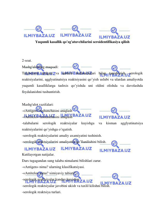  
 
 
 
 
 
Yuqumli kasallik qo'zg'atuvchilarini seroidentifikasiya qilish 
 
 
2-soat. 
Mashg'ulotning maqsadi: 
Talabalarni antigen va antitelo tushunchalari bilan tanishtirish, serologik 
reaktsiyalarini, agglyutinatsiya reaktsiyasini qo’yish uslubi va ulardan amaliyotda 
yuqumli kasalliklarga tashxis qo’yishda uni oldini olishda va davolashda 
foydalanishni tushuntirish. 
 
Mashg'ulot vazifalari: 
-«Antigen» tushunchasini aniqlash 
-«Antitelo» tushunchasini aniqlash 
-talabalarni 
serologik 
reaktsiyalar 
kuyishga 
va 
kisman 
agglyutinatsiya 
reaktsiyalarini qo’yishga o’rgatish. 
-serologik reaktsiyalarini amaliy axamiyatini tushinish. 
-serologik reaktsiyalarini amaliyotda qo’llanilishini bilish. 
 
Kutilayotgan natijalar.  
Dars tugagandan sung talaba nimalarni bilishlari zarur. 
-«Antigen» nima? ularning klasifikatsiyasi. 
-«Antitelo» nima? ximiyaviy tabiati? 
-serologik reaktsiyalar kanday kuyishni. 
-serologik reaktsiyalar javobini ukish va taxlil kilishni bilish. 
-serologik reaktsiya turlari. 
 
