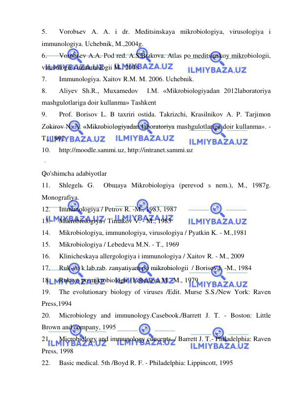  
 
5. 
Vorobьev A. A. i dr. Meditsinskaya mikrobiologiya, virusologiya i 
immunologiya. Uchebnik, M.,2004g. 
6. 
Vorobьev A.A. Pod red. A.S.Bыkova. Atlas po meditsinskoy mikrobiologii, 
virusologii i immunologii M., 2008 
7. 
Immunologiya. Xaitov R.M. M. 2006. Uchebnik. 
8. 
Aliyev Sh.R., Muxamedov  I.M. «Mikrobiologiyadan 2012laboratoriya 
mashgulotlariga doir kullanma» Tashkent 
9. 
Prof. Borisov L. B taxriri ostida. Takrizchi, Krasilnikov A. P. Tarjimon 
Zokirov N. A. «Mikrobiologiyadan laboratoriya mashgulotlariga doir kullanma». -
T., 1992 
10. 
http://moodle.sammi.uz, http://intranet.sammi.uz 
 
Qo'shimcha adabiyotlar 
11. 
Shlegelь G.  Obщaya Mikrobiologiya (perevod s nem.), M., 1987g. 
Monografiya. 
12. 
Immunologiya / Petrov R. -M., 1983, 1987 
13. 
Mikrobiologiya / Timakov V. - M., 1983 
14. 
Mikrobiologiya, immunologiya, virusologiya / Pyatkin K. - M.,1981 
15. 
Mikrobiologiya / Lebedeva M.N. - T., 1969 
16. 
Klinicheskaya allergologiya i immunologiya / Xaitov R. - M., 2009 
17. 
Ruk-vo k lab.rab. zanyatiyam po mikrobiologii  / Borisov l. -M., 1984 
18. 
Ruk-vo po mikrobiologii / Lebedeva M. -M., 1979 
19. 
The evolutionary biology of viruses /Edit. Murse S.S./New York: Raven 
Press,1994 
20. 
Microbiology and immunology.Casebook./Barrett J. T. - Boston: Little 
Brown and company, 1995 
21. 
Microbiology and immunology concepts. / Barrett J. T.- Philadelphia: Raven 
Press, 1998 
22. 
Basic medical. 5th /Boyd R. F. - Philadelphia: Lippincott, 1995 
