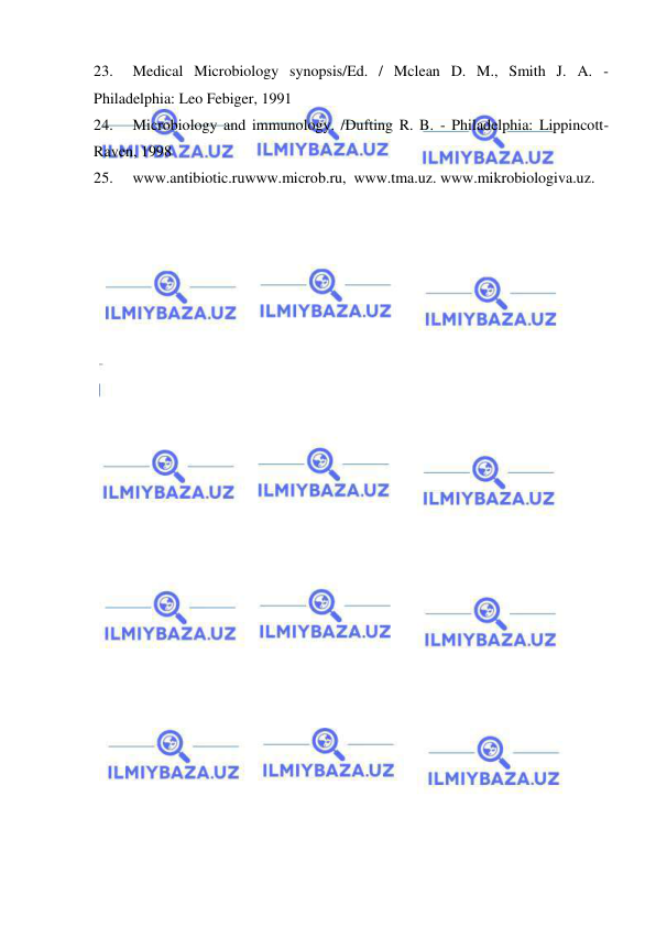  
 
23. 
Medical Microbiology synopsis/Ed. / Mclean D. M., Smith J. A. - 
Philadelphia: Leo Febiger, 1991 
24. 
Microbiology and immunology. /Dufting R. B. - Philadelphia: Lippincott-
Raven, 1998 
25. 
www.antibiotic.ruwww.microb.ru,  www.tma.uz. www.mikrobiologiva.uz. 
 
 
 
