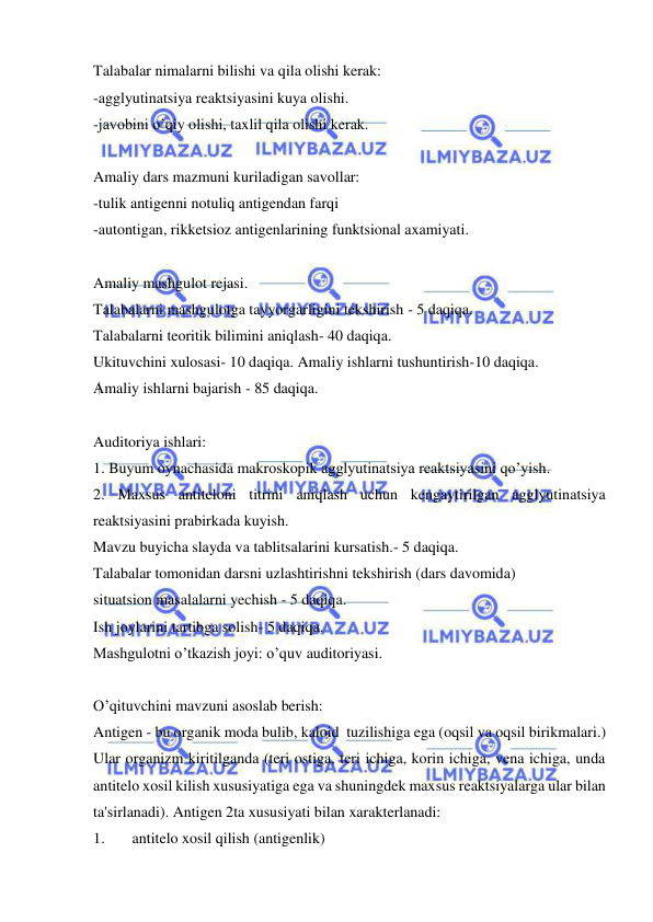  
 
Talabalar nimalarni bilishi va qila olishi kerak: 
-agglyutinatsiya reaktsiyasini kuya olishi. 
-javobini o’qiy olishi, taxlil qila olishi kerak. 
 
Amaliy dars mazmuni kuriladigan savollar: 
-tulik antigenni notuliq antigendan farqi 
-autontigan, rikketsioz antigenlarining funktsional axamiyati. 
 
Amaliy mashgulot rejasi. 
Talabalarni mashgulotga tayyorgarligini tekshirish - 5 daqiqa. 
Talabalarni teoritik bilimini aniqlash- 40 daqiqa. 
Ukituvchini xulosasi- 10 daqiqa. Amaliy ishlarni tushuntirish-10 daqiqa. 
Amaliy ishlarni bajarish - 85 daqiqa. 
 
Auditoriya ishlari: 
1. Buyum oynachasida makroskopik agglyutinatsiya reaktsiyasini qo’yish. 
2. Maxsus antiteloni titrini aniqlash uchun kengaytirilgan agglyutinatsiya 
reaktsiyasini prabirkada kuyish. 
Mavzu buyicha slayda va tablitsalarini kursatish.- 5 daqiqa. 
Talabalar tomonidan darsni uzlashtirishni tekshirish (dars davomida) 
situatsion masalalarni yechish - 5 daqiqa. 
Ish joylarini tartibga solish- 5 daqiqa. 
Mashgulotni o’tkazish joyi: o’quv auditoriyasi. 
 
O’qituvchini mavzuni asoslab berish: 
Antigen - bu organik moda bulib, kaloid  tuzilishiga ega (oqsil va oqsil birikmalari.) 
Ular organizm kiritilganda (teri ostiga, teri ichiga, korin ichiga, vena ichiga, unda 
antitelo xosil kilish xususiyatiga ega va shuningdek maxsus reaktsiyalarga ular bilan 
ta'sirlanadi). Antigen 2ta xususiyati bilan xarakterlanadi: 
1. 
antitelo xosil qilish (antigenlik) 
