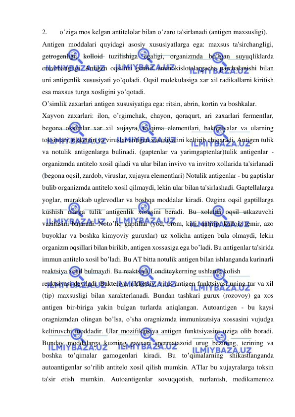  
 
2. 
o’ziga mos kelgan antitelolar bilan o’zaro ta'sirlanadi (antigen maxsusligi). 
Antigen moddalari quyidagi asosiy xususiyatlarga ega: maxsus ta'sirchangligi, 
getrogenligi, kolloid tuzilishiga egaligi, organizmda bo’lgan suyuqliklarda 
eruvchangligi. Antigen oqsilnni gentid, aminokislotalargacha parchalanishi bilan 
uni antigenlik xususiyati yo’qoladi. Oqsil molekulasiga xar xil radikallarni kiritish 
esa maxsus turga xosligini yo’qotadi. 
O’simlik zaxarlari antigen xususiyatiga ega: ritsin, abrin, kortin va boshkalar. 
Xayvon zaxarlari: ilon, o’rgimchak, chayon, qoraqurt, ari zaxarlari fermentlar, 
begona oksimlar xar xil xujayra, to’qima elementlari, bakteriyalar va ularning 
toksinlari, rikketsin va viruslar antigen xususiyatini keltirib chiqaradi. Antigen tulik 
va notulik antigenlarga bulinadi. (gaptenlar va yarimgaptenlar)tulik antigenlar - 
organizmda antitelo xosil qiladi va ular bilan invivo va invitro xollarida ta'sirlanadi 
(begona oqsil, zardob, viruslar, xujayra elementlari) Notulik antigenlar - bu gaptislar 
bulib organizmda antitelo xosil qilmaydi, lekin ular bilan ta'sirlashadi. Gaptellalarga 
yoglar, murakkab uglevodlar va boshqa moddalar kiradi. Ozgina oqsil gaptillarga 
kushish ularga tulik antigenlik xosasini beradi. Bu xolatda oqsil utkazuvchi 
vazifasini bajaradi. Noto’liq gaptillar (yod, brom, kini, antirip, kalloiz temir, azo 
buyoklar va boshka kimyoviy guruxlar) uz xolicha antigen bula olmaydi, lekin 
organizm oqsillari bilan birikib, antigen xossasiga ega bo’ladi. Bu antigenlar ta'sirida 
immun antitelo xosil bo’ladi. Bu AT bitta notulik antigen bilan ishlanganda kurinarli 
reaktsiya xosil bulmaydi. Bu reaktsiya Londiteykerning ushlanib kolish 
reaktsiyasi deyiladi. Bakteriya, rikketsiy, virus antigen funktsiyasi uning tur va xil 
(tip) maxsusligi bilan xarakterlanadi. Bundan tashkari gurux (rozovoy) ga xos 
antigen bir-biriga yakin bulgan turlarda aniqlangan. Autoantigen - bu kaysi 
oragnizmdan olingan bo’lsa, o’sha oragnizmda immunizatsiya xossasini vujudga 
keltiruvchi moddadir. Ular mozifikatsiya antigen funktsiyasini uziga olib boradi. 
Bunday moddalarga kuzning gavxari spermatazoid urug bezining, terining va 
boshka to’qimalar gamogenlari kiradi. Bu to’qimalarning shikastlanganda 
autoantigenlar so’rilib antitelo xosil qilish mumkin. ATlar bu xujayralarga toksin 
ta'sir etish mumkin. Autoantigenlar sovuqqotish, nurlanish, medikamentoz 
