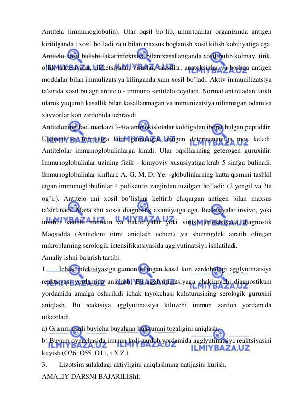  
 
Antitela (immunoglobulin). Ular oqsil bo’lib, umurtqalilar organizmda antigen 
kiritilganda t xosil bo’ladi va u bilan maxsus boglanish xosil kilish kobiliyatiga ega. 
Antitelo xosil bulishi fakat infektsiya bilan kasallanganda xosil bulib kolmay, tirik, 
o’lik bakteriyalar, rikketsiyalar, viruslar, taksillar, anatoksinlar va boshqa antigen 
moddalar bilan immulizatsiya kilinganda xam xosil bo’ladi. Aktiv immunilizatsiya 
ta'sirida xosil bulagn antitelo - immuno -antitelo deyiladi. Normal antiteladan farkli 
ularok yuqumli kasallik bilan kasallanmagan va immunizatsiya uilinmagan odam va 
xayvonlar kon zardobida uchraydi. 
Antiteloning faol markazi 3-4ta aminokislotalar koldigidan iborat bulgan peptiddir. 
Ulchami va formasiga kura gomologik antigen determenantiga mos keladi. 
Antitelolar immunoglobulinlarga kiradi. Ular oqsillarining geterogen guruxidir. 
Immunoglobulinlar uzining fizik - kimyoviy xususiyatiga krab 5 sinfga bulinadi. 
Immunoglobulinlar sinflari: A, G, M, D, Ye. -globulinlarning katta qismini tashkil 
etgan immunoglobulinlar 4 polikentiz zanjirdan tuzilgan bo’ladi; (2 yengil va 2ta 
og’ir). Antitelo uni xosil bo’lishini keltirib chiqargan antigen bilan maxsus 
ta'sirlanadi. Mana shu xossa diagnostik axamiyatga ega. Reaktsiyalar invivo, yoki 
invibro ketishi mumkin va bakteriyalar yoki virusli infektsiyada diagnostik 
Maqsadda (Antiteloni titrni aniqlash uchun) ,va shuningdek ajratib olingan 
mikroblarning serologik intensifikatsiyasida agglyutinatsiya ishlatiladi. 
Amaliy ishni bajarish tartibi. 
1. 
Ichak infektsiyasiga gumon kilingan kasal kon zardobidagi agglyutinatsiya 
reaktsiyasi yordamida aniqlash. Bu agglyutinatsiyaga chakiruvchi diagnostikum 
yordamida amalga oshiriladi ichak tayokchasi kulьturasining serologik guruxini 
aniqlash. Bu reaktsiya agglyutinatsiya kiluvchi immun zardob yordamida  
utkaziladi. 
a) Gramm usuli buyicha buyalgan kulьturani tozaligini aniqlash. 
b) Buyum oynachasida immun koli-zardob yordamida agglyutinatsiya reaktsiyasini 
kuyish (O26, O55, O11, i X.Z.) 
3. 
Lizotsim sulakdagi aktivligini aniqlashning natijasini kurish. 
AMALIY DARSNI BAJARILIShI: 
