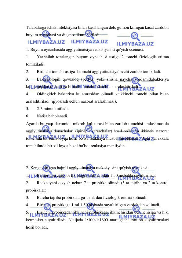  
 
 
Talabalarga ichak infektsiyasi bilan kasallangan deb, gumon kilingan kasal zardobi, 
buyum oynachasi va diagnostikum beriladi. 
 
1. Buyum oynachasida agglyutinatsiya reaktsiyasini qo'yish sxemasi. 
1. 
Yaxshilab tozalangan buyum oynachasi ustiga 2 tomchi fiziologik eritma 
tomiziladi. 
2. 
Birinchi tomchi ustiga 1 tomchi agglyutinatsiyalovchi zardob tomiziladi. 
3. 
Bakteriologik qovuzloq (petlya) yoki shisha naycha yordamidabakteriya 
kulьturasidan olinadi va birinchi tomchi bilan bilan aralashtiriladi.  
4. 
Oldingidek bakteriya kulьturasidan olinadi vaikkinchi tomchi bilan bilan 
aralashtiriladi (qiyoslash uchun nazorat aralashmasi).  
5. 
2-3 minut kutiladi. 
6. 
Natija baholanadi. 
Agarda bu vaqt davomida mikrob kulьturasi bilan zardob tomchisi aralashmasida 
agglyutinatsiya donachalari (ipir-ipir zarrachalar) hosil bo'lsa va ikkinchi nazorat 
tomchida bir tekis loyqa hosil bo'lsa reaktsiya musbat hisoblanadi. Agar har ikkala 
tomchilarda bir xil loyqa hosil bo'lsa, reaktsiya manfiydir. 
 
 
2. Kengaytirilgan hajmli agglyutinatsiya reaktsiyasini qo'yish texnikasi. 
1. 
Bemor qon zardobi fiziologik eritma bilan 1:50 nisbatda suyultiriladi. 
2. 
Reaktsiyani qo'yish uchun 7 ta probirka olinadi (5 ta tajriba va 2 ta kontrol 
probirkalar).  
3. 
Barcha tajriba probirkalarga 1 ml. dan fiziologik eritma solinadi. 
4. 
Birinchi probirkaga 1 ml 1:50 nisbatda suyultirilgan zardobdan solinadi,  
5. 
Birinchi probirkadan ikkinchi probirkaga, ikkinchisidan uchinchisiga va h.k. 
ketma-ket suyultiriladi. Natijada 1:100-1:1600 martagacha zardob suyultirmalari 
hosil bo'ladi.  
