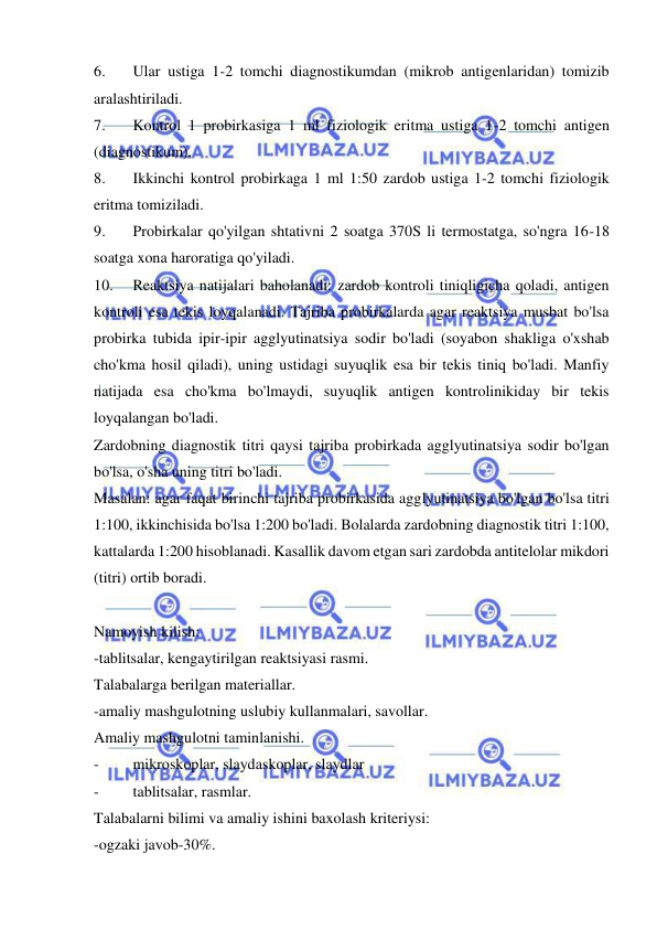  
 
6. 
Ular ustiga 1-2 tomchi diagnostikumdan (mikrob antigenlaridan) tomizib 
aralashtiriladi.  
7. 
Kontrol 1 probirkasiga 1 ml fiziologik eritma ustiga 1-2 tomchi antigen 
(diagnostikum),  
8. 
Ikkinchi kontrol probirkaga 1 ml 1:50 zardob ustiga 1-2 tomchi fiziologik 
eritma tomiziladi.  
9. 
Probirkalar qo'yilgan shtativni 2 soatga 370S li termostatga, so'ngra 16-18 
soatga xona haroratiga qo'yiladi.  
10. 
Reaktsiya natijalari baholanadi: zardob kontroli tiniqligicha qoladi, antigen 
kontroli esa tekis loyqalanadi. Tajriba probirkalarda agar reaktsiya musbat bo'lsa 
probirka tubida ipir-ipir agglyutinatsiya sodir bo'ladi (soyabon shakliga o'xshab 
cho'kma hosil qiladi), uning ustidagi suyuqlik esa bir tekis tiniq bo'ladi. Manfiy 
natijada esa cho'kma bo'lmaydi, suyuqlik antigen kontrolinikiday bir tekis 
loyqalangan bo'ladi.  
Zardobning diagnostik titri qaysi tajriba probirkada agglyutinatsiya sodir bo'lgan 
bo'lsa, o'sha uning titri bo'ladi.  
Masalan: agar faqat birinchi tajriba probirkasida agglyutinatsiya bo'lgan bo'lsa titri 
1:100, ikkinchisida bo'lsa 1:200 bo'ladi. Bolalarda zardobning diagnostik titri 1:100, 
kattalarda 1:200 hisoblanadi. Kasallik davom etgan sari zardobda antitelolar mikdori 
(titri) ortib boradi. 
 
Namoyish kilish: 
-tablitsalar, kengaytirilgan reaktsiyasi rasmi. 
Talabalarga berilgan materiallar. 
-amaliy mashgulotning uslubiy kullanmalari, savollar. 
Amaliy mashgulotni taminlanishi. 
- 
mikroskoplar, slaydaskoplar, slaydlar 
- 
tablitsalar, rasmlar. 
Talabalarni bilimi va amaliy ishini baxolash kriteriysi: 
-ogzaki javob-30%. 
