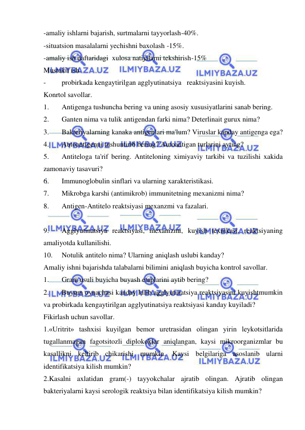  
 
-amaliy ishlarni bajarish, surtmalarni tayyorlash-40%. 
-situatsion masalalarni yechishni baxolash -15%. 
-amaliy ish daftaridagi  xulosa natijalarni tekshirish-15% 
Mustakil ish. 
- 
probirkada kengaytirilgan agglyutinatsiya   reaktsiyasini kuyish. 
Konrtol savollar. 
1. 
Antigenga tushuncha bering va uning asosiy xususiyatlarini sanab bering. 
2. 
Ganten nima va tulik antigendan farki nima? Deterlinait gurux nima? 
3. 
Bakteriyalarning kanaka antigenlari ma'lum? Viruslar kanday antigenga ega? 
4. 
Autoantigenni tushuntirib bering? Autoantigan turlarini ayting? 
5. 
Antiteloga ta'rif bering. Antiteloning ximiyaviy tarkibi va tuzilishi xakida 
zamonaviy tasavuri? 
6. 
Immunoglobulin sinflari va ularning xarakteristikasi. 
7. 
Mikrobga karshi (antimikrob) immunitetning mexanizmi nima? 
8. 
Antigen-Antitelo reaktsiyasi mexanzmi va fazalari. 
 
9. 
Agglyutinatsiya reaktsiyasi, mexanizmi, kuyish texnikasi, reaktsiyaning 
amaliyotda kullanilishi. 
10. 
Notulik antitelo nima? Ularning aniqlash uslubi kanday? 
Amaliy ishni bajarishda talabalarni bilimini aniqlash buyicha kontrol savollar. 
1. 
Gram usuli buyicha buyash etaplarini aytib bering? 
2. 
Buyum oynachasi kanday kilib agglyutinatsiya reaktsiyasini kuyishtmumkin 
va probirkada kengaytirilgan agglyutinatsiya reaktsiyasi kanday kuyiladi? 
Fikirlash uchun savollar. 
1.«Uritrit» tashxisi kuyilgan bemor uretrasidan olingan yirin leykotsitlarida 
tugallanmagan fagotsitozli diplokoklar aniqlangan, kaysi mikroorganizmlar bu 
kasallikni keltirib chikarishi mumkin. Kaysi belgilariga asoslanib ularni 
identifikatsiya kilish mumkin? 
2.Kasalni axlatidan gram(-) tayyokchalar ajratib olingan. Ajratib olingan 
bakteriyalarni kaysi serologik reaktsiya bilan identifikatsiya kilish mumkin? 
