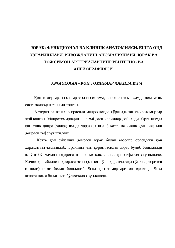 ЮРАК: ФУНКЦИОНАЛ ВА КЛИНИК АНАТОМИЯСИ. ЁШГА ОИД
ЎЗГАРИШЛАРИ, РИВОЖЛАНИШ АНОМАЛИЯЛАРИ. ЮРАК ВА
ТОЖСИМОН АРТЕРИАЛАРНИНГ РЕНТГЕНО- ВА
АНГИОГРАФИЯСИ.
ANGIOLOGIA - КОН ТОМИРЛАР ХАҚИДА ИЛМ
  Қон томирлар: юрак, артериал система, веноз система ҳамда лимфатик
системалардан ташкил топган. 
  Артерия ва веналар орасида микроскопда кўринадиган микротомирлар
жойлашган. Микротомирларни энг майдаси капилляр дейилади. Организмда
қон ёпиқ доира (ҳалқа) ичида ҳараккат қилиб катта ва кичик қон айланиш
доираси тафовут этилади. 
  Катта  қон  айланиш  доираси  юрак  билан  аъзолар  орасидаги  қон
ҳаракатини таъминлаб, юракнинг чап қоринчасидан аорта бўлиб бошланади
ва ўнг бўлмачада юқориги ва пастки кавак веналари сифатид якунланади.
Кичик қон айланиш доираси эса юракнинг ўнг қоринчасидан ўпка артерияси
(стволи)  номи  билан  бошланиб,  ўпка  қон  томирлари  иштирокида,  ўпка
венаси номи билан чап бўлмачада якунланади. 
