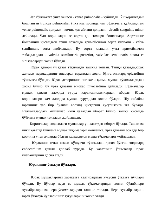   Чап бўлмачага ўпка венаси - venae pulmonalis - қуйилади. Ўн қоринчадан
бошланган truncus pulmonalis, ўпка иштирокида чап бўлмачага қуйиладиган
venae pulmonalis доираси - кичик қон айлани доираси - circulis sanguinis minor
дейилади.  Чап  қоринчадан  эс  аорта  қон  томири  бошланади.  Аортанинг
бошланиш қисмидаги теши соҳасида яримойсимон аорта клапани - valva
semilunaris  aorta  жойлашади.  Бу  аорта  клапани  учта  яримойсимон
табақалардан  -  valvula  semilunaris  posterior,  valvulae  semilunaris  dextra  et
sinistraлардан ҳосил бўлади. 
  Юрак девори уч қават тўқимадан ташкил топган. Ташқи қаватда,юрак
халтаси перикарднинг висцерал варағидан ҳосил бўлга эпикард epicardium
тўқимаси бўлади. Юрак деворининг энг қали қисми мушак тўқималаридан
ҳосил бўлиб, бу ўрта қаватни миокар myocardium  дейилади. Бўлмачалар
мушак  қавати  алоҳида  гуруҳ  кардиомиоцитлардан  иборат.  Юрак
қоринчалари  ҳам  алоҳида  мушак  гуруҳидан  ҳосил  бўлади.  Шу  сабабли
юракнинг  ҳар  бир  бўлими  алоҳид  қисқариш  хусусиятига  эга  бўлади.
Бўлмачалардаги  мушаклар  икки  қаватдан  иборат  бўлиб,  ташқи  қисмида
бўйлама мушак толалари жойлашади. 
  Қоринчалар соҳасидаги мушаклар уч қаватдан иборат бўлади. Ташқи ва
ички қаватда бўйлама мушак тўқималари жойлашса, ўрта қаватни эса ҳар бир
қоринча учун алоҳида бўлган халқасимон муша тўқималари жойлашади. 
  Юракнинг  ички  юзаси  қўшувчи  тўқимадан  ҳосил  бўлган  эндокард
endocardium  қавати  қоплаб  туради.  Бу  қаватнинг  ўсимталар  юрак
клапанларини ҳосил этади. 
 Юракнинг ўтказув йўллари. 
  Юрак мушакларини ҳаракатга келтирадиган хусусий ўтказув йўллари
бўлади.  Бу  йўллар  нерв  ва  мушак  тўқималаридан  ҳосил  бўлиб,нерв
ҳужайралари ва нерв ўсимталаридан ташкил топади. Нерв хужайралари -
юрак ўтказув йўлларининг тугунларини ҳосил этади. 
