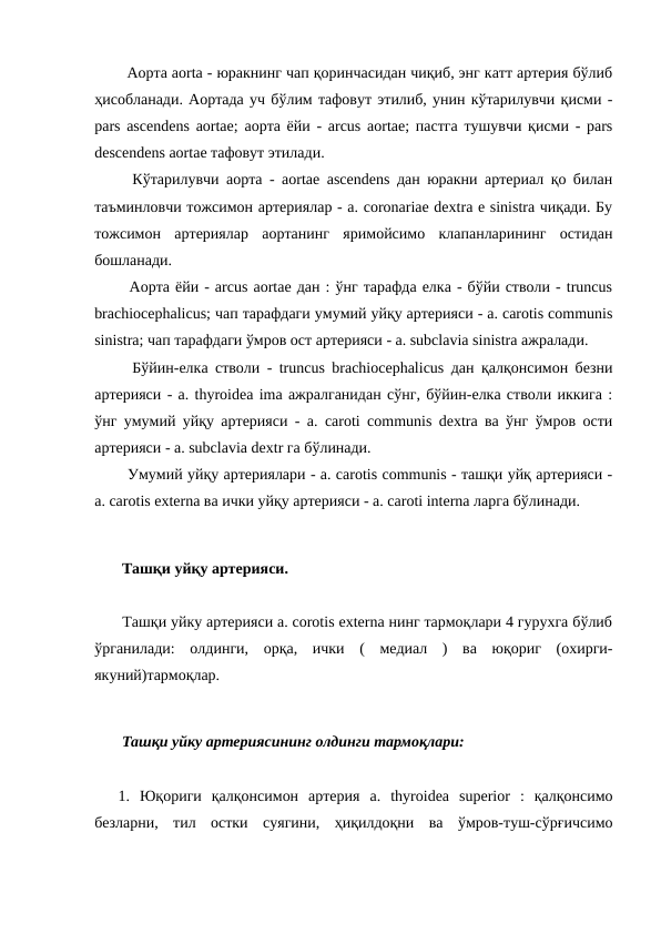   Аорта aorta - юракнинг чап қоринчасидан чиқиб, энг катт артерия бўлиб
ҳисобланади. Аортада уч бўлим тафовут этилиб, унин кўтарилувчи қисми -
pars ascendens aortae; аорта ёйи - arcus aortae; пастга тушувчи қисми - pars
descendens aortae тафовут этилади. 
  Кўтарилувчи аорта - aortae ascendens дан юракни артериал қо билан
таъминловчи тожсимон артериялар - a. coronariae dextra e sinistra чиқади. Бу
тожсимон  артериялар  аортанинг  яримойсимо  клапанларининг  остидан
бошланади. 
  Аорта ёйи - arcus aortae дан : ўнг тарафда елка - бўйи стволи - truncus
brachiocephalicus; чап тарафдаги умумий уйқу артерияси - a. carotis communis
sinistra; чап тарафдаги ўмров ост артерияси - a. subclavia sinistra ажралади. 
  Бўйин-елка стволи - truncus brachiocephalicus дан қалқонсимон безни
артерияси - a. thyroidea ima ажралганидан сўнг, бўйин-елка стволи иккига :
ўнг умумий уйқу артерияси - a. caroti communis dextra ва ўнг ўмров ости
артерияси - a. subclavia dextr га бўлинади. 
  Умумий уйқу артериялари - a. carotis communis - ташқи уйқ артерияси -
a. carotis еxterna ва ички уйқу артерияси - a. caroti interna ларга бўлинади. 
 Ташқи уйқу артерияси. 
 Ташқи уйку артерияси a. corotis externa нинг тармоқлари 4 гурухга бўлиб
ўрганилади:  олдинги,  орқа,  ички  (  медиал  )  ва  юқориг  (охирги-
якуний)тармоқлар. 
 Ташқи уйку артериясининг олдинги тармоқлари: 
1.  Юқориги  қалқонсимон  артерия  a.  thyroidea  superior  :  қалқонсимо
безларни,  тил  остки  суягини,  ҳиқилдоқни  ва  ўмров-туш-сўрғичсимо
