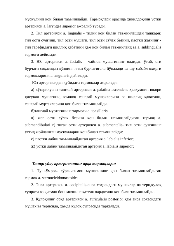 мускулини кон билан таъминлайди. Тармоқлари орасида ҳиқилдоқнин устки
артерияси a. laryngea superior ажралиб туради. 
2. Тил артерияси a. lingualis - тилни кон билан таъминлашдан ташкари:
тил ости суягини, тил ости мушаги, тил ости сўлак безини, пастки жағнинг -
тил тарафидаги шиллиқ қабатини ҳам қон билан таъминлайд ва a. sublingualis
тармоғи дейилади. 
3.  Юз  артерияси  a.  facialis  -  чайнов  мушагининг  олдидан  ўтиб,  оғи
бурчаги соҳасидан-кўзнинг ички бурчагигача йўналади ва шу сабабл охирги
тармоқларини a. angularis дейилади. 
 Юз артериясидан қуйидаги тармоқлар ажралади: 
а) кўтарилувчи танглай артерияси a. palatina ascendens-ҳалқумнин юқори
қисувчи  мушагини,  юмшоқ  танглай  мушакларини  ва  шиллиқ  қаватини,
танглай муртакларини қон билан таъминлайди. 
б)танглай муртагининг тармоғи a. tonsillaris. 
в)  жағ  ости  сўлак  безини  қон  билан  таъминлайдиган  тармоқ  a.
submandibulari г) энгак ости артерияси a. submentalis- тил ости суягининг
устид жойлашган мускулларни қон билан таъминлайди: 
е) пастки лабни таъминлайдиган артерия a. labialis inferior; 
ж) устки лабни таъминлайдиган артерия a. labialis superior; 
 Ташқи уйку артериясининг орқа тармоқлари: 
1.  Туш-ўмров-  сўрғичсимон  мушагининг  қон  билан  таъминлайдиган
тармок a. sternocleidomastoidea. 
2. Энса артерияси a. occipitalis-энса соҳасидаги мушаклар ва тери,қулоқ
супраси ва қисман бош миянинг қаттик пардасини қон била таъминлайди. 
3. Қулоқнинг орқа артерияси a. auricularis posterior ҳам энса сохасидаги
мушак ва терисида, ҳамда қулоқ супрасида таркалади. 
