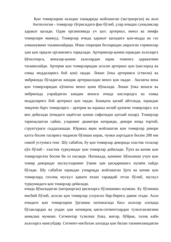   Қон томирларни аъзодан ташқарида жойлашган (экстраорган) ва аъзо
ичида йўналадиган (интраорган) қисмларга бўлишимиз мумкин. Бу бўлиниш
нисбий бўлиб, асосан қон томирлар узлуксиз бир-бирига давом этади. Аъзо
ичидаги  қон  томирларни  ўрганиш  натижасида  баъз  аъзолар  алоҳида
бўлаклардан  ва  ундан  ҳам  кичикроқ  қисм-сегментлардан  тузилганлигини
аниқлаш  мумкин.  Сегментар  тузилиш  ўпка,  жигар,  бўйрак,  талоқ  каби
аъзоларга мансубдир. Сегмент-нисбатан алоҳида қон билан таъминланадиган
  Ангиология - томирлар тўғрисидаги фан бўлиб, улар ичидан суюқликлар
ҳаракат  қилади.  Одам  организмида  уч  ҳил:  артериал,  веноз  ва  лимфа
томирлари  мавжуд.  Томирлар  ичида  ҳаракат  қиладига  қон-модда  ва  газ
алмашувини таъминлайдщи. Ички секреция безларидан ажралган гормонлар
ҳам қон орқали организмга тарқалади. Артериялар-қонни юракдан аъзоларга
йўналтирса,  веналар-қонни  аъзолардан  юрак  томонга  ҳаракатини
таъминлайди. Артерия қон томирларидан асосан артериал қон (кислород ва
озиқа  моддаларига  бой  қон)  оқади.  Лекин  ўпка  артерияси  (стволи)  ва
эмбрионда бўладиган киндик артериасидан веноз қон оқади . Аксинча вена
қон  томирларидан  кўпинча  веноз  қони  йўналади.  Лекин  ўпка  венаси  ва
эмбрионда  учрайдиган  киндик  венаси  ичида  кислородга  ва  озиқа
моддаларига  бой артериал қон оқади. Бошқача  қилиб айтганда,  юракдан
чиқувчи барч томирларга - артерия ва юракка келиб қуювчи томирларга эса
вен дейилади (ичидаги оқаётган қонни сифатидан қатъий назар). Томирлар
тармоқланган  сайин,  уларнинг  диаметри  кичраяди,  девори  юпқа  тортиб,
структураси соддалашади. Юракка яқин жойлашган қон томирлар девори
катта босим тасирига чидамли бўлиши керак, чунки аортадаги босим 200 мм
симоб устунига тенг. Шу сабабли, бу қон томирлар деворида эластик толалар
кўп бўлиб - эластик туркумидаг қон томирлар дейилади. Ўрта ва кичик қон
томирларгача босим би оз пасаяди. Натижада, қоннинг йўналиши учун қон
томир  деворидаг  мускулларнинг  ўзини  ҳам  қисқаришига  эҳтиёж  пайдо
бўлади.  Шу  сабабли  юракдан  узоқроқда  жойлашган  ўрта  ва  кичик  қон
томирлард  силлиқ  мускул  қавати  яхши  тараққий  этган  бўлиб,  мускул
туркумидаги қон томирлар дейилади. 
