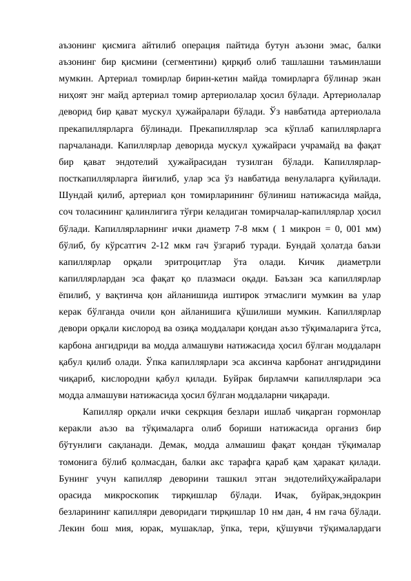 аъзонинг  қисмига  айтилиб  операция  пайтида  бутун  аъзони  эмас,  балки
аъзонинг бир қисмини (сегментини) қирқиб олиб ташлашни таъминлаши
мумкин. Артериал томирлар бирин-кетин майда томирларга бўлинар экан
ниҳоят энг майд артериал томир артериолалар ҳосил бўлади. Артериолалар
деворид бир қават мускул ҳужайралари бўлади. Ўз навбатида артериолала
прекапиллярларга  бўлинади.  Прекапиллярлар  эса  кўплаб  капиллярларга
парчаланади. Капиллярлар деворида мускул ҳужайраси учрамайд ва фақат
бир  қават  эндотелий  ҳужайрасидан  тузилган  бўлади.  Капиллярлар-
посткапиллярларга йиғилиб, улар эса ўз навбатида венулаларга қуйилади.
Шундай қилиб, артериал қон томирларининг бўлиниш натижасида майда,
соч толасининг қалинлигига тўғри келадиган томирчалар-капиллярлар ҳосил
бўлади. Капиллярларнинг ички диаметр 7-8 мкм ( 1 микрон = 0, 001 мм)
бўлиб, бу кўрсатгич 2-12 мкм гач ўзгариб туради. Бундай ҳолатда баъзи
капиллярлар  орқали  эритроцитлар  ўта  олади.  Кичик  диаметрли
капиллярлардан  эса  фақат  қо  плазмаси  оқади.  Баъзан  эса  капиллярлар
ёпилиб, у вақтинча қон айланишида иштирок этмаслиги мумкин ва улар
керак  бўлганда  очили  қон  айланишига  қўшилиши  мумкин.  Капиллярлар
девори орқали кислород ва озиқа моддалари қондан аъзо тўқималарига ўтса,
карбона ангидриди ва модда алмашуви натижасида ҳосил бўлган моддаларн
қабул қилиб олади. Ўпка капиллярлари эса аксинча карбонат ангидридини
чиқариб,  кислородни  қабул  қилади.  Буйрак  бирламчи  капиллярлари  эса
модда алмашуви натижасида ҳосил бўлган моддаларни чиқаради. 
  Капилляр орқали ички секркция безлари ишлаб чиқарган гормонлар
керакли  аъзо  ва  тўқималарга  олиб  бориши  натижасида  организ  бир
бўтунлиги  сақланади.  Демак,  модда  алмашиш  фақат  қондан  тўқималар
томонига бўлиб қолмасдан, балки акс тарафга қараб қам ҳаракат қилади.
Бунинг  учун  капилляр  деворини  ташкил  этган  эндотелийҳужайралари
орасида  микроскопик  тирқишлар  бўлади.  Ичак,  буйрак,эндокрин
безларининг капилляри деворидаги тирқишлар 10 нм дан, 4 нм гача бўлади.
Лекин  бош  мия,  юрак,  мушаклар,  ўпка,  тери,  қўшувчи  тўқималардаги
