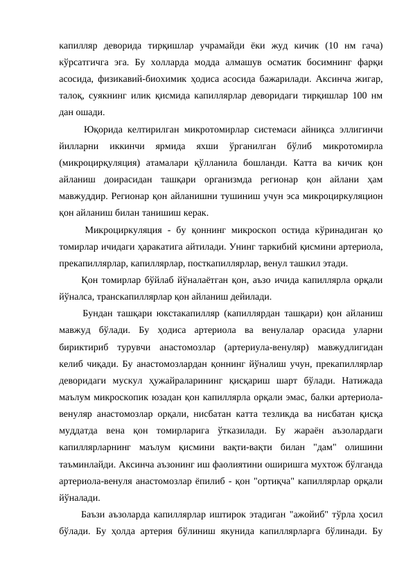 капилляр  деворида  тирқишлар  учрамайди  ёки  жуд  кичик  (10  нм  гача)
кўрсатгичга  эга.  Бу  холларда  модда  алмашув  осматик  босимнинг  фарқи
асосида, физикавий-биохимик ҳодиса асосида бажарилади. Аксинча жигар,
талоқ, суякнинг илик қисмида капиллярлар деворидаги тирқишлар 100 нм
дан ошади. 
  Юқорида келтирилган микротомирлар системаси айниқса эллигинчи
йилларни  иккинчи  ярмида  яхши  ўрганилган  бўлиб  микротомирла
(микроцирқуляция)  атамалари  қўлланила  бошланди.  Катта  ва  кичик  қон
айланиш  доирасидан  ташқари  организмда  регионар  қон  айлани  ҳам
мавжуддир. Регионар қон айланишни тушиниш учун эса микроциркуляцион
қон айланиш билан танишиш керак. 
  Микроциркуляция  -  бу  қоннинг  микроскоп  остида  кўринадиган  қо
томирлар ичидаги ҳаракатига айтилади. Унинг таркибий қисмини артериола,
прекапиллярлар, капиллярлар, посткапиллярлар, венул ташкил этади. 
  Қон томирлар бўйлаб йўналаётган қон, аъзо ичида капиллярла орқали
йўналса, транскапиллярлар қон айланиш дейилади. 
  Бундан ташқари юкстакапилляр (капиллярдан ташқари) қон айланиш
мавжуд  бўлади.  Бу  ҳодиса  артериола  ва  венулалар  орасида  уларни
бириктириб  турувчи  анастомозлар  (артериула-венуляр)  мавжудлигидан
келиб чиқади. Бу анастомозлардан қоннинг йўналиш учун, прекапиллярлар
деворидаги  мускул  ҳужайраларининг  қисқариш  шарт  бўлади.  Натижада
маълум микроскопик юзадан қон капиллярла орқали эмас, балки артериола-
венуляр анастомозлар орқали, нисбатан катта тезликда ва нисбатан қисқа
муддатда  вена  қон  томирларига  ўтказилади.  Бу  жараён  аъзолардаги
капиллярларнинг  маълум  қисмини  вақти-вақти  билан  "дам"  олишини
таъминлайди. Аксинча аъзонинг иш фаолиятини оширишга мухтож бўлганда
артериола-венуля анастомозлар ёпилиб - қон "ортиқча" капиллярлар орқали
йўналади. 
  Баъзи аъзоларда капиллярлар иштирок этадиган "ажойиб" тўрла ҳосил
бўлади. Бу ҳолда артерия бўлиниш якунида капиллярларга бўлинади. Бу
